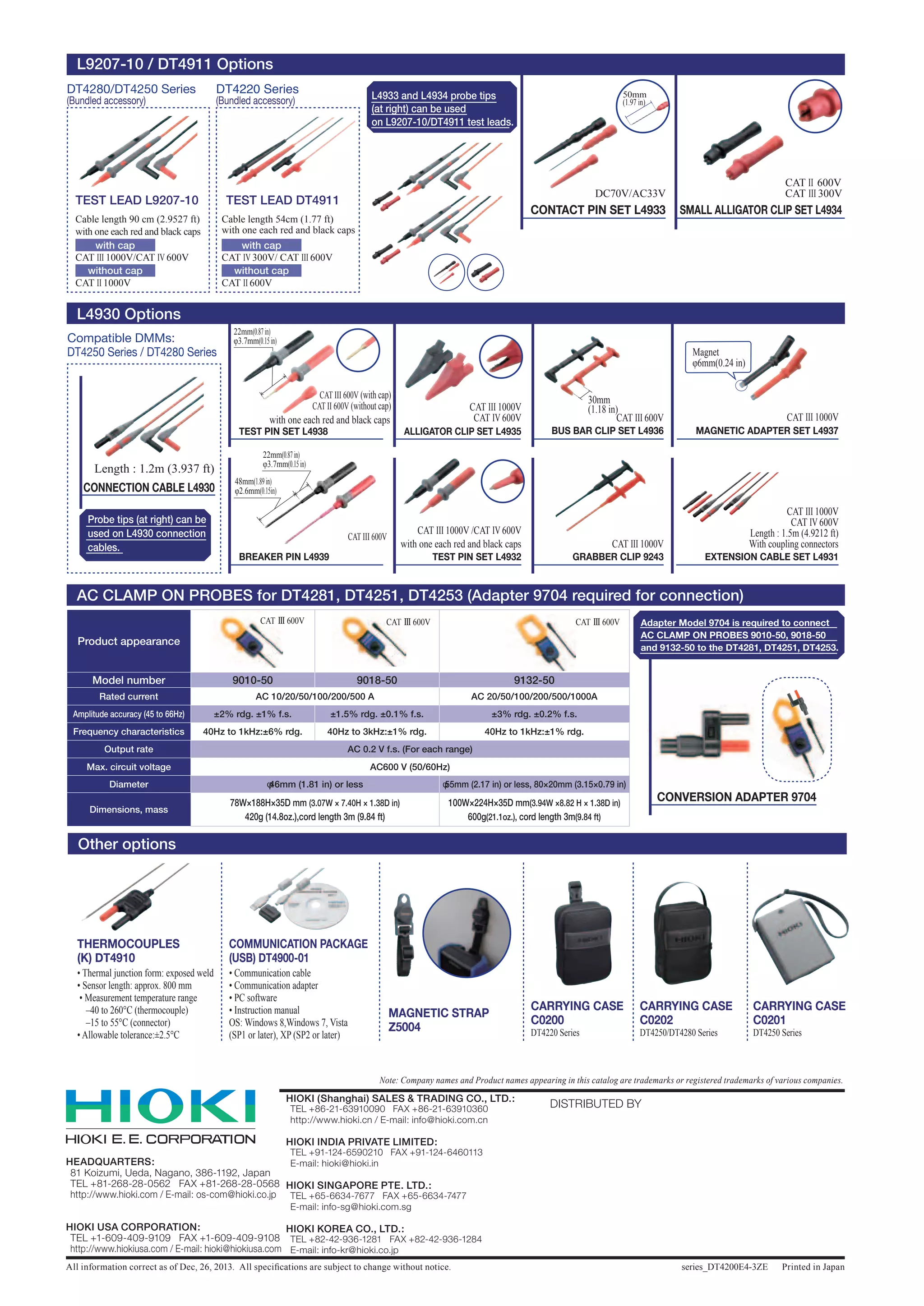 HEADQUARTERS:
	 81 Koizumi, Ueda, Nagano, 386-1192, Japan
	 TEL +81-268-28-0562 FAX +81-268-28-0568
	 http://www.hioki.com / E-mail: os-com@hioki.co.jp
HIOKI USA CORPORATION:
	 TEL +1-609-409-9109 FAX +1-609-409-9108
	 http://www.hiokiusa.com / E-mail: hioki@hiokiusa.com
All information correct as of Dec, 26, 2013. All specifications are subject to change without notice. series_DT4200E4-3ZE Printed in Japan
DISTRIBUTED BYHIOKI (Shanghai) SALES  TRADING CO., LTD.:
	 TEL +86-21-63910090 FAX +86-21-63910360
	 http://www.hioki.cn / E-mail: info@hioki.com.cn
HIOKI INDIA PRIVATE LIMITED:
	 TEL +91-124-6590210 FAX +91-124-6460113
	 E-mail: hioki@hioki.in
HIOKI SINGAPORE PTE. LTD.:
	 TEL +65-6634-7677 FAX +65-6634-7477
	 E-mail: info-sg@hioki.com.sg
HIOKI KOREA CO., LTD.:
	 TEL +82-42-936-1281 FAX +82-42-936-1284
	 E-mail: info-kr@hioki.co.jp
Note: Company names and Product names appearing in this catalog are trademarks or registered trademarks of various companies.
• Thermal junction form: exposed weld
• Sensor length: approx. 800 mm
• Measurement temperature range
–40 to 260°C (thermocouple)
–15 to 55°C (connector)
• Allowable tolerance:±2.5°C
MAGNETIC STRAP
Z5004
THERMOCOUPLES
(K) DT4910
CARRYING CASE
C0200
COMMUNICATION PACKAGE
(USB) DT4900-01
• Communication cable
• Communication adapter
• PC software
• Instruction manual
OS: Windows 8,Windows 7, Vista
(SP1 or later), XP (SP2 or later) DT4220 Series
CARRYING CASE
C0202
DT4250/DT4280 Series
TEST LEAD L9207-10
Cable length 90 cm (2.9527 ft)
with one each red and black caps
with cap
without cap
CAT III 1000V/CAT IV 600V
CAT II 1000V
DT4280/DT4250 Series
(Bundled accessory)
TEST LEAD DT4911
Cable length 54cm (1.77 ft)
with one each red and black caps
with cap
without cap
CAT IV 300V/ CAT III 600V
CAT II 600V
DT4220 Series
(Bundled accessory)
Adapter Model 9704 is required to connect
AC CLAMP ON PROBES 9010-50, 9018-50
and 9132-50 to the DT4281, DT4251, DT4253.
Product appearance
Model number 9010-50 9018-50 9132-50
Rated current AC 10/20/50/100/200/500 A AC 20/50/100/200/500/1000A
Amplitude accuracy (45 to 66Hz) ±2% rdg. ±1% f.s. ±1.5% rdg. ±0.1% f.s. ±3% rdg. ±0.2% f.s.
Frequency characteristics 40Hz to 1kHz:±6% rdg. 40Hz to 3kHz:±1% rdg. 40Hz to 1kHz:±1% rdg.
Output rate AC 0.2 V f.s. (For each range)
Max. circuit voltage AC600 V (50/60Hz)
Diameter φ46mm (1.81 in) or less φ55mm (2.17 in) or less, 80×20mm (3.15×0.79 in)
Dimensions, mass
78W×188H×35D mm (3.07W × 7.40H × 1.38D in)
420g (14.8oz.),cord length 3m (9.84 ft)
100W×224H×35D mm(3.94W ×8.82 H × 1.38D in)
600g(21.1oz.), cord length 3m(9.84 ft)
L9207-10 / DT4911 Options
CONTACT PIN SET L4933 SMALL ALLIGATOR CLIP SET L4934
ALLIGATOR CLIP SET L4935
EXTENSION CABLE SET L4931GRABBER CLIP 9243
BUS BAR CLIP SET L4936 MAGNETIC ADAPTER SET L4937
TEST PIN SET L4932
CONVERSION ADAPTER 9704
L4930 Options
AC CLAMP ON PROBES for DT4281, DT4251, DT4253 (Adapter 9704 required for connection)
Other options
DC70V/AC33V
CAT III 600V CAT III 1000V
CAT III 1000V
CAT III 1000V /CAT IV 600V
CAT III 1000V
CAT IV 600V
Length : 1.5m (4.9212 ft)
With coupling connectors
CAT II 600V
CAT III 300V
CAT III 1000V
CAT IV 600V
L4933 and L4934 probe tips
(at right) can be used
on L9207-10/DT4911 test leads.
with one each red and black caps
50mm
(1.97 in)
30mm
(1.18 in)
Magnet
φ6mm(0.24 in)
CAT III 600V CAT III 600V CAT III 600V
CARRYING CASE
C0201
DT4250 Series
CONNECTION CABLE L4930
Length : 1.2m (3.937 ft)
Compatible DMMs:
DT4250 Series / DT4280 Series
TEST PIN SET L4938
BREAKER PIN L4939
CAT III 600V
CAT III 600V (with cap)
CAT II 600V (without cap)
Probe tips (at right) can be
used on L4930 connection
cables.
with one each red and black caps
48mm(1.89in)
φ2.6mm(0.15in)
22mm(0.87in)
φ3.7mm(0.15in)
22mm(0.87in)
φ3.7mm(0.15in)
 