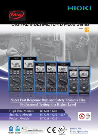 DMMs For
Every Application
Super Fast Response Rate and Safety Features Take
Professional Testing to a Higher Level
High-End Models DT4281 / 4282
Pocket Models DT4221 / 4222
Standard Models DT4251 / 4252 / 4253
DIGITAL MULTIMETER DT4200 Series
DMM
 