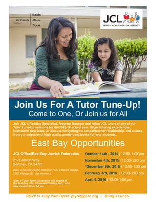 Join Us For A Tutor Tune-Up!
Join JCL’s Reading Specialist, Program Manager and fellow JCL tutors at any of our
Tutor Tune-Up sessions for the 2015-16 school year. Share tutoring experiences,
brainstorm new ideas, or discuss navigating the school/teacher relationship, and choose
from our selection of high quality gently-used books for your students.
East Bay Opportunities
October 14th , 2015 | 12:00-1:00 pm
November 4th, 2015 | 12:00-1:00 pm
*December 9th, 2015 | 12:00-1:00 pm
February 3rd, 2016 | 12:00-1:00 pm
April 6, 2016 | 12:00-1:00 pm
RSVP to Judy Pam-Bycel: jbycel@jcrc.org | Bring a Lunch
*Dec. 9 Tutor Tune-Up session will be part of
the East Bay JCL Chanukah/Holiday Party, at a
new location from 4-6 pm.
JCL Office/East Bay Jewish Federation
2121 Allston Way
Berkeley, CA 94720
(Next to Berkeley BART Station or Park at Oxford Garage,
2165 Kittridge St. Use elevator.)
Join Us For A Tutor Tune-Up!
Come to One, Or Join us for All
OPENING
Books
Minds
Doors
 