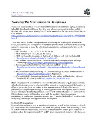 EDTECH 501‐4172 (SU09) 
Susan Ferdon 

 
Technology Use Needs Assessment ­ Justification 
 
This needs assessment has been created for the school at which I teach, Kipling Elementary 
School (K‐5) in Deerfield, Illinois. Deerfield is an affluent community with low mobility. 
Detailed information about Kipling School can be accessed on the Interactive Illinois Report 
Card website: 
http://iirc.niu.edu/School.aspx?source=School%20Profile&schoolID=340491090022003&
level=S  
 
The school district places a strong emphasis on teaching and learning that is standards‐
based, data‐driven, and incorporates current best practice. With that in mind, the following 
resources were used to guide the selection of survey topics and questions for this needs 
assessment: 
    o NETS‐Student (1a,1c, 2a, 2b, 3a, 3b, 3d, 6a, 6b) 
    o NETS‐Teacher (1a, 1b, 1c, 1d, 2a, 3a, 3c, 5a) 
    o NETS for Students: Achievement Rubric, grade 5 (1a.1, 1a.3, 1b1, 3a, 3b, 6a, 6b) 
        http://www.ncrel.org/tech/nets/p‐12rubric.pdf  
    o No Child Left Behind Act of 2001, Title II, Part D – Enhancing Education Through 
        Technology. http://www.ed.gov/policy/elsec/leg/esea02/pg34.html  
    o Technology in Schools: What the Research Says, by Metiri Group. 
        http://www.cisco.com/web/strategy/docs/education/TechnologyinSchoolsReport.
        pdf  
    o An Educator's Guide to Evaluating The Use of Technology in Schools and Classrooms at 
        http://www.ed.gov/pubs/EdTechGuide/ , Appendix C. 
    o Wisconsin’s Model for Academic Standards for Information and Technology Literacy, 
        Standard A, 4th grade (p. 4‐5). http://dpi.wi.gov/imt/itlstfst.html  
 
Metiri Group research shows that “in schools with sufficient access (e.g., 1:1 environments, 
schools with laptops on carts, schools with low student‐to‐computer ratios), the barriers to 
effective [technology] use are lack of: vision, access to research, leadership, teacher 
proficiency in integrating technology in learning, professional development, school culture, 
and/or resources.” Deerfield qualifies as a school with “sufficient access” so I chose to focus 
this needs assessment on those two areas with the most direct and measureable 
connections to teacher and student technology use: 1) teacher (and student) proficiency in 
integrating technology, and 2) professional development.  
 
Section 1: Demographics 
Personal information was kept at a minimum for privacy as well as help limit survey length. 
Job assignments, and student contacts per week, will greatly impact how technology is used 
so that information was included. Standards and rubrics for 4th and 5th grade were used to 
guide question development so only 4th and 5th grade students will be surveyed. I chose not 
 