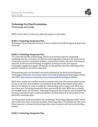 EDTECH 501‐4172 (SU09) 
Susan Ferdon 

 
 
Technology Use Plan Presentation 
Transcript and Links 
 
 
NOTE: Text in italics is audio only, plain text appears on the slides. 
 
 
SLIDE 1: Technology Integration Plan 
Technology Plan presentation, by Susan Ferdon, a student in the MET program at Boise State 
University 
 
 
  
SLIDE 2: Technology Integration Plan 
“To realize the benefits of technology, schools must develop a plan for integrating 
technology into the curriculum. An effective technology plan is based on the shared vision 
of educators, parents, community members, and business leaders who have technological 
expertise. It ensures that technology strengthens existing curricula and supports 
meaningful, engaged learning for all students. It also specifies how the technology will be 
paid for and how its use will be supported.” 
 
The preceding quote was included in an article published by the North Central Regional 
Technology in Education Consortium, leaders in the field of educational technology in Illinois 
until 2005. http://www.ncrel.org/sdrs/areas/issues/methods/technlgy/te300.htm 
 
While those reasons are excellent reasons to develop a tech plan, the most prevalent reasons, 
at least in my home state of Illinois, are mandates by the Illinois State Board of Education. 
Illinois K­12 districts, in order to qualify for e­Rate funding and to comply with NCLB, must 
have three­year Technology Integration Plans approved by the state. While this is certainly 
not the best reason, the mandates, Technology Integration Plan template, and accompanying 
planning materials provide a uniform foundation on which Illinois K­12 school districts can 
build their technology plans. 
 
 For the purposes of this presentation, the terminology “Technology Integration Plan” will be 
used, rather than other commonly used titles: Technology Plan or Technology Use Plan. As an 
Illinois educator, I will use the terminology that is most consistent with my current teaching 
position. 
 
 
SLIDE 3: Technology Integration Plan 
 