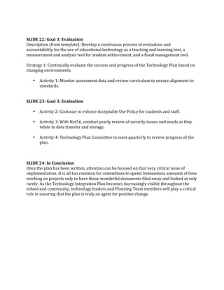  
 
SLIDE 22: Goal 3: Evaluation 
Description (from template): Develop a continuous process of evaluation and 
accountability for the use of educational technology as a teaching and learning tool, a 
measurement and analysis tool for student achievement, and a fiscal management tool. 
 
Strategy 1: Continually evaluate the success and progress of the Technology Plan based on 
changing environments.   
 
    • Activity 1: Monitor assessment data and review curriculum to ensure alignment to 
        standards. 
 
 
SLIDE 23: Goal 3: Evaluation 
 
    • Activity 2: Continue to enforce Acceptable Use Policy for students and staff. 
 
    • Activity 3: With Net56, conduct yearly review of security issues and needs as they 
        relate to data transfer and storage. 
 
    • Activity 4: Technology Plan Committee to meet quarterly to review progress of the 
        plan. 
 
 
 
SLIDE 24: In Conclusion 
Once the plan has been written, attention can be focused on that very critical issue of 
implementation. It is all too common for committees to spend tremendous amounts of time 
working on projects only to have those wonderful documents filed away and looked at only 
rarely. As the Technology Integration Plan becomes increasingly visible throughout the 
school and community, technology leaders and Planning Team members will play a critical 
role in assuring that the plan is truly an agent for positive change. 
 
 