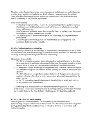 Mandates aside, the development of a comprehensive and well thought­out technology plan 
provides direct benefits to school districts. While educators may look at the Technology 
Integration Plan from an educational perspective, administrators, taxpayers and school 
boards look closely at the financial implications. 
 
Fiscal Responsibility: 
    • Technology Integration Plans require the inclusion of specific budget information. 
        Districts are expected to disclose how much will be spent on what and where that 
        money will come from. 
    • Careful planning will avoid waste. Purchasing hardware or software that does not fit 
        district needs can be a very expensive mistake. 
    • The flipside of that is that Monies budgeted for technology will be put to the best 
        possible use. 
    • A well thought­out technology plan will make the Best use of equipment and 
        personnel that is currently available. 
 
 
SLIDE 4: Technology Integration Plan 
Without funding there will be no technology to integrate which makes the fiscal side of a TIP 
critically important. How that technology is used in classrooms, however, will determine how 
positively technology use will impact instruction and learning. 
 
Educational Responsibility: 
    • The TIP provides the structure for developing clear goals and long‐term direction 
        for school districts. Multi­year planning will allow time for long­term goals to be met 
        but will not be so restrictive that emerging technologies can’t be incorporated. 
    • As mentioned earlier, technology strengthens existing curricula. Understanding how 
        and when technology use can improve student learning will make all instruction more 
        effective. 
    • The TIP will connect accepted standards with the work that goes on in classrooms 
        each day allowing all involved to better see how their piece of the puzzle fits into the 
        bigger picture. 
    • As the TIP is developed a unified vision will (hopefully) form which will result in 
        strong support from stakeholders.  
     
    “A technology plan must do more than define the hardware you need. It must 
    communicate a vision that is aimed toward improving learning.” (Technology Planning: 
    the Good, the Bad and the Ugly, By Peter H.R. Sibley and Dr. Chip Kimball, Ed.D.) 
 
 
 
SLIDE 5: TIP – Process and Planning 
Experts agree that development of a TIP should take place over the course of 
approximately one year and involve all stakeholders. The document, Basic Technology Plan 
Guide, published by the Illinois State Board of Education Division of Curriculum and 
Instruction states:  
 