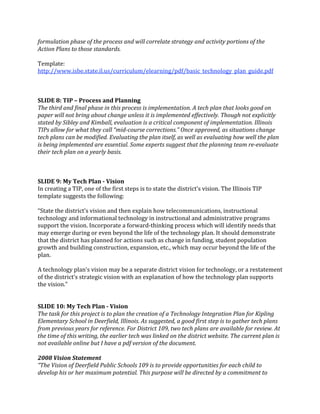 formulation phase of the process and will correlate strategy and activity portions of the 
Action Plans to those standards. 
 
Template: 
http://www.isbe.state.il.us/curriculum/elearning/pdf/basic_technology_plan_guide.pdf  
 
 
 
SLIDE 8: TIP – Process and Planning 
The third and final phase in this process is implementation. A tech plan that looks good on 
paper will not bring about change unless it is implemented effectively. Though not explicitly 
stated by Sibley and Kimball, evaluation is a critical component of implementation. Illinois 
TIPs allow for what they call “mid­course corrections.” Once approved, as situations change 
tech plans can be modified. Evaluating the plan itself, as well as evaluating how well the plan 
is being implemented are essential. Some experts suggest that the planning team re­evaluate 
their tech plan on a yearly basis. 
 
 
 
SLIDE 9: My Tech Plan ­ Vision 
In creating a TIP, one of the first steps is to state the district’s vision. The Illinois TIP 
template suggests the following:   
 
“State the district’s vision and then explain how telecommunications, instructional 
technology and informational technology in instructional and administrative programs 
support the vision. Incorporate a forward‐thinking process which will identify needs that 
may emerge during or even beyond the life of the technology plan. It should demonstrate 
that the district has planned for actions such as change in funding, student population 
growth and building construction, expansion, etc., which may occur beyond the life of the 
plan.  
 
A technology plan’s vision may be a separate district vision for technology, or a restatement 
of the district’s strategic vision with an explanation of how the technology plan supports 
the vision.” 
 
 
SLIDE 10: My Tech Plan ­ Vision 
The task for this project is to plan the creation of a Technology Integration Plan for Kipling 
Elementary School in Deerfield, Illinois. As suggested, a good first step is to gather tech plans 
from previous years for reference. For District 109, two tech plans are available for review. At 
the time of this writing, the earlier tech was linked on the district website. The current plan is 
not available online but I have a pdf version of the document. 
 
2008 Vision Statement 
“The Vision of Deerfield Public Schools 109 is to provide opportunities for each child to 
develop his or her maximum potential. This purpose will be directed by a commitment to 
 