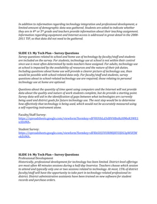  
In addition to information regarding technology integration and professional development, a 
limited amount of demographic data was gathered. Students are asked to indicate whether 
they are in 4th or 5th grade and teachers provide information about their teaching assignment. 
Information regarding equipment and Internet access is addressed in great detail in the 2008­
2011 TIP, so that data did not need to be gathered. 
 
 
 
SLIDE 13: My Tech Plan – Survey Questions 
Survey questions related to school and home use of technology by faculty/staff and students 
are included on the survey. For students, technology use at school is not within their control 
since use is most often determined by tasks teachers have assigned. For adults, technology use 
at school is impacted by the availability of resources and the nature of their job duties. 
Including questions about home use will provide a clearer picture of technology use, than 
would be possible with school­related data only. For faculty/staff and students, survey 
questions about to school­related technology use are required; those relating to personal 
technology use at home are optional. 
 
Questions about the quantity of time spent using computers and the Internet will not provide 
data about the quality and nature of work students complete, but do provide a starting point. 
Survey data will aid in the identification of gaps between what technologies are currently 
being used and district goals for future technology use. The next step would be to determine 
how effectively that technology is being used, which would not be accurately measured using 
a self­reporting instrument alone. 
 
Faculty/Staff Survey: 
https://spreadsheets.google.com/viewform?formkey=dF9IUUhLd3dBVHBnRzI0MnR3WE1
iclE6MA.. 
 
Student Survey: 
https://spreadsheets.google.com/viewform?formkey=dFRhSUJ3YUlRMlJRYUJ0S3pWSFJW
ekE6MA.. 
 
 
 
 
SLIDE 14: My Tech Plan – Survey Questions 
Professional Development 
Historically, professional development for technology has been limited. District­level offerings 
are most often 40 minutes sessions during a half­day Inservice. Teachers choose which session 
to attend and typically only one or two sessions related to technology. At most, 15% of district 
faculty/staff will have the opportunity to take part in technology­related professional in­
district. District administrative assistants have been trained on new software for student 
records and purchase orders. 
 
 