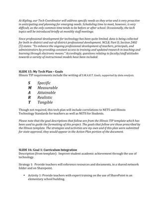 At Kipling, our Tech Coordinator will address specific needs as they arise and is very proactive 
in anticipating and planning for emerging needs. Scheduling time to meet, however, is very 
difficult, as the only common time tends to be before or after school. Occasionally, the tech 
topics will be introduced briefly at monthly staff meetings. 
 
Since professional development for technology has been quite limited, data is being collected 
for both in­district and out­of­district professional development. NCLB, Part D, Section 2402 
(5) states: “To enhance the ongoing professional development of teachers, principals, and 
administrators by providing constant access to training and updated research in teaching and 
learning through electronic means.” Accordingly, questions relating to faculty/staff attitudes 
towards a variety of instructional models have been included. 
 
 
 
SLIDE 15: My Tech Plan – Goals 
Illinois TIP requirements include the writing of S.M.A.R.T. Goals, supported by data analysis. 
 
       S      Specific 
       M      Measurable 
       A      Attainable 
       R      Realistic   
       T      Tangible 
 
Though not required, this tech plan will include correlations to NETS and Illinois 
Technology Standards for teachers as well as NETS for Students.  
 
Please note that the goal descriptions that follow are from the Illinois TIP template which has 
been used to guide the formatting of this project. The goals that follow are those prescribed by 
the Illinois template. The strategies and activities are my own and if this plan were submitted 
for state approval, they would appear in the Action Plan portion of the document. 
 
 
 
 
SLIDE 16: Goal 1: Curriculum Integration 
Description (from template):  Improve student academic achievement through the use of 
technology. 
 
Strategy 1:  Provide teachers will reference resources and documents, in a shared network 
folder and on Sharepoint. 
 
    • Activity 1: Provide teachers with expert training on the use of SharePoint in an 
         elementary school building. 
          
 