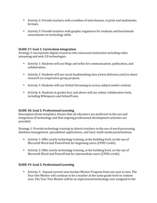 •   Activity 2: Provide teachers with a toolbox of mini‐lessons, in print and multimedia 
       formats. 
        
   •   Activity 3: Provide teachers with graphic organizers for students and benchmark 
       assessments on technology skills. 
 
 
 
SLIDE 17: Goal 1: Curriculum Integration 
Strategy 2: Incorporate digital resources into classroom instruction including video 
streaming and web 2.0 technologies. 
 
    • Activity 1: Students will use blogs and wikis for communication, publication, and 
       collaboration. 
        
    • Activity 2: Students will use social bookmarking sites (www.delicious.com) to share 
       research on cooperative group projects. 
 
    • Activity 3: Students will use United Streaming to access subject matter content. 
 
    • Activity 4: Students in grades four and above will use online collaborative tools, 
       including Wikispaces and SchoolTown. 
 
 
 
SLIDE 18: Goal 2: Professional Learning 
Description (from template): Ensure that all educators are proficient in the use and 
integration of technology and that ongoing professional development activities are 
provided  
 
Strategy 1: Provide technology training to district teachers in the use of word processing, 
database management, spreadsheet applications, and basic multi‐media presentations.  
 
    • Activity 1: Offer yearly technology training, at the building level, on the use of 
       Microsoft Word and PowerPoint for beginning users (CPDU credit). 
        
    • Activity 2: Offer yearly technology training, at the building level, on the use of 
       Microsoft Word and PowerPoint for intermediate users (CPDU credit). 
 
 
SLIDE 19: Goal 2: Professional Learning 
 
    • Activity 3:  Expand current new teacher Mentor Program from one year to two. The 
       Year One Mentor will continue to be a teacher at the same grade level or content 
       area. The Year Two Mentor will be an experienced technology user assigned to the 
 