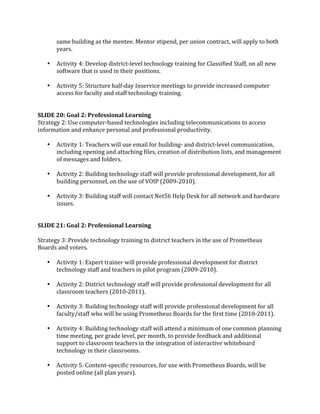 same building as the mentee. Mentor stipend, per union contract, will apply to both 
        years.  
         
    •   Activity 4: Develop district‐level technology training for Classified Staff, on all new 
        software that is used in their positions. 
 
    •   Activity 5: Structure half‐day Inservice meetings to provide increased computer 
        access for faculty and staff technology training.  
 
 
SLIDE 20: Goal 2: Professional Learning 
Strategy 2: Use computer‐based technologies including telecommunications to access 
information and enhance personal and professional productivity. 
 
    • Activity 1: Teachers will use email for building‐ and district‐level communication, 
       including opening and attaching files, creation of distribution lists, and management 
       of messages and folders. 
        
    • Activity 2: Building technology staff will provide professional development, for all 
       building personnel, on the use of VOIP (2009‐2010). 
 
    • Activity 3: Building staff will contact Net56 Help Desk for all network and hardware 
       issues. 
 
 
SLIDE 21: Goal 2: Professional Learning 
 
Strategy 3: Provide technology training to district teachers in the use of Prometheus 
Boards and voters. 
 
    • Activity 1: Expert trainer will provide professional development for district 
       technology staff and teachers in pilot program (2009‐2010). 
        
    • Activity 2: District technology staff will provide professional development for all 
       classroom teachers (2010‐2011). 
 
    • Activity 3: Building technology staff will provide professional development for all 
       faculty/staff who will be using Prometheus Boards for the first time (2010‐2011). 
        
    • Activity 4: Building technology staff will attend a minimum of one common planning 
       time meeting, per grade level, per month, to provide feedback and additional 
       support to classroom teachers in the integration of interactive whiteboard 
       technology in their classrooms. 
 
    • Activity 5: Content‐specific resources, for use with Prometheus Boards, will be 
       posted online (all plan years). 
 