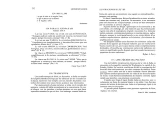 212
La vida es un VIAJE. La viviré con toda CONFIANZA.
"Aunque ande en valle de sombra de muerte, no temeré mal
alguno, porque tú estarás conmigo" (Sal. 23:4).
La vida es una TAREA. La viviré en OBEDIENCIA.
" Guardamos sus mandamientos, y hacemos las cosas que son
agradables delante de él" (1 Juan 3:22).
La vida es una MISION. La viviré en COOPERACION. "Sed
benignos, unos con otros, misericordiosos, perdonándoos unos a
otros" (Ef. 4:32).
La vida es un DESAFIO. La viviré con ENTUSIASMO. "Velad,
estad firmes en la fe; portaos varonilmente, y esforzaos" (1 Cor.
16:13).
La vida es una BATALLA. La viviré con VALOR. "Mira, que te
mando que te esfuerces y seas valiente; no temas... porque Jehová
tu Dios estará contigo" (Jos. 1:9).
Entre Nos C.B.P.
Cerca del estanque de Siloé, en Jerusalén, se halla un templo
de la Iglesia Ortodoxa Griega que fue edificado por los Cruzados en
la época medieval. Este templo con sus paredes de piedra y sus
techos abovedados tiene unos efectos acústicos muy interesantes.
Para demostrarlo el guía turístico se sitúa en el estrado del
santuario y desde allí habla normalmente a la concurrencia. Su voz
al chocar con las paredes y techos produce un eco que hace
imposible entender lo que se dice. Sin embargo, cuando habla en
328. REGALOS
Lo que tú eres te lo regala Dios,
lo que tú haces de ti mismo
es tu regalo a Dios.
QUINIENTAS DOS ILUSTRACIONES SELECTAS 213
forma de canto en un monótono tono agudo se entiende perfec-
tamente cada palabra.
Es decir, aquellos que dirigen la adoración en estos templos
cantan por razones muy prácticas. Es necesario, y era necesario
para ellos hacerlo así en aquel tiempo, a fin de ser bien entendidos
por los asistentes al servicio religioso.
Aquella forma de dirigir y participar en la adoración se ha
convertido, sin embargo, en una tradición que ha permanecido
vigente más allá de su propósito original y necesidad. Esa forma de
hablar cantando continúa practicándose en muchas iglesias siglos
después, aunque la razón para hacerlo ya no existe debido a los
cambios arquitectónicos, cambios en la acústica y los sistemas de
amplificación de sonido.
Me pregunto cuántas cosas hacemos los cristianos en la vida
práctica de las iglesias que son pura tradición; que una vez tuvieron
buena razón de ser, pero que ahora están completamente
desfasados. ¿Es posible que continuemos esclavos de tradiciones sin
razón ni significado mucho después que han cesado las razones y
propósitos de tales tradiciones?
Robert L. Perry
331. LOS EFECTOS DEL PECADO
Una inolvidable interpretación silenciosa de la vida de Judas se
encuentra en la magnífica catedral de Washington, la capital de los
Estados Unidos. La barra de oración que divide la congregación del
área del altar está sostenida por doce estatuas de madera. Estas
estatuas -seis a cada lado de la nave exaltada- fueron labradas
por expertos artífices para describir las vidas de los doce discípulos
de Jesús. Cada hermosa entalladura de madera contiene algún
detalle que identifica a ese discípulo en particular.
Cuando uno llega al lugar donde Judas es descrito, uno ve
solamente un fuste de madera limpio y sin tallar. Esta fue una
manera del artista de declarar que Judas es el personaje rígido y sin
terminar entre los discípulos.
El pecado puede dejamos como personas separadas de Dios,
rígidas y sin concluir.
John H. McClanaham
329. PARA EL AÑO NUEVO
Salmo 138:3
330. TRADICIONES
Anónimo
 