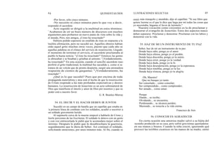 44 QUINIENTAS DOS
-Por favor, sólo cinco minutos.
-No necesito ni cinco minutos para lo que voy a decir,
respondió el sacerdote.
Acto seguido se dirigió a la multitud en estos términos:
" Acabamos de oír un buen número de discursos con muchos
argumentos para probarnos un nuevo punto de vista sobre la vida y
el mundo, Pero, mis amigos, ¡Cristo ha resucitado!"
Hubiera podido esperarse un estallido de risas en respuesta a la
insólita afirmación, pero no sucedió así. Aquellos obreros habían
oído aquel grito muchas otras veces, puesto que cada año se
aquellas palabras en el clímax del servicio de resurrección. Llegado
el momento de terminar el servicio, el sacerdote proclamaba al
pueblo la buena noticia: "¡Cristo ha resucitado!" Entonces las gentes
se abrazaban y se besaban y gritaban al unísono: "¡Verdaderamente,
ha resucitado!" En esta ocasión, cuando el sencillo sacerdote ruso
profirió el grito tradicional, la multitud fue sacudida y, como si se
tratara de un volcán que de pronto despierta, surgió una atronadora
respuesta de cientos de gargantas: "¡Verdaderamente, ha
resucitado! "
¿Qué es lo que sucedió? Pues que por encima de toda
propaganda materialista y atea está el hecho de que la resurrección
de Cristo responde a las más profundas expectativas y deseos
humanos. La resurrección de Jesucristo es un acto sobrenatural de
Dios que manifiesta el interés y amor de Dios por nosotros y que su
poder está a nuestro favor.
G. R. Beasley-Murray
54. EL DECIR Y EL HACER DEBEN IR JUNTOS
Sucedió en un campo de batalla que un capellán que estaba en
la primera línea de combate con los soldados, acudió a socorrer a
un soldado gravemente herido.
Al suponerle cerca de la muerte empezó a hablarle de Cristo y
leerle porciones de las Escrituras. El soldado le detuvo con un gesto
y con voz entrecortada le pidió que le acomodara mejor sobre el
terreno. Después le pidió que le desabrochara la guerrera;
seguidamente que le diera de beber. Así continuó el soldado,
solicitando atenciones, por unos minutos más. Al fin, cuando se
ILUSTRACIONES SELECTAS 45
sintió más tranquilo y atendido, dijo al capellán: "Si ese libro que
quiere leerme es el que le dice que haga por mí todas las cosas que
yo necesitaba, hágame el favor de leérmelo."
Nuestra vocación como creyentes es la de proclamar y
demostrar el evangelio de Jesucristo. Estos dos aspectos nunca
deben separarse: Proclamar y demostrar. Proclamar con los labios y
demostrar con la vida.
55. HAZ DE MI UN INSTRUMENTO DE TU PAZ
Señor, haz de mí un instrumento de tu paz.
Donde haya odio, ponga yo el amor.
Donde haya ofensa, ponga yo el perdón.
Donde haya discordia, ponga yo la unión.
Donde haya error, ponga yo la verdad.
Donde haya duda, ponga yo la fe.
Donde haya desesperación, ponga yo la esperanza.
Donde haya tinieblas, ponga yo tu luz.
Donde haya tristeza, ponga yo tu alegría.
¡ Oh, Maestro!
Que no busque yo tanto
Ser consolado... como consolar;
Ser comprendido... como comprender;
Ser amado... como amar.
Porque
Dando... se recibe;
Olvidando... se encuentra;
Perdonando... se alcanza perdón;
Muriendo... se resucita a la vida eterna.
Francisco de Asís
56. CONOCER ES AGRADECER
En cierta ocasión una amorosa madre salvó a su hijita del
incendio producido en su casa, pero sufrió gravísimas quemaduras
en sus manos y brazos. Cuando la niña creció, ignorando qué
provocó las terribles cicatrices en las manos de su madre, sintió
 
