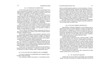 52
64. LA VERDAD OS LIBERTARA
QUINIENTAS DOS
En la sección apócrifa del libro de Daniel, en el Antiguo Testa-
mento, que aparece en algunas versiones de la Biblia, tenemos el
relato de Bel y el dragón, que ilustra bien la manera en que se ha
abusado de la ignorancia y el temor religioso de la gente.
Dice el relato que Ciro, el rey de Persia, quería convencer a
Daniel de que Bel, dios de Babilonia, era un dios vivo, porque comía
y bebía. Daniel se reía y le respondía que no, que Bel sólo era una
estatua de barro y bronce y que la gran cantidad de comida que le
ponían se la tomaban los sacerdotes y sus familiares. El rey se
encolerizó pensando que, o los sacerdotes le engañaban, o Daniel
calumniaba a los sacerdotes y se burlaba de su religiosidad.
De acuerdo con los sacerdotes, hicieron una prueba para
verificar si el dios Bel comía o bebía o no. Pusieron toda la comida
habitual al pie del dios en el templo y cerraron y sellaron todas las
puertas. El rey amenazó con la muerte a los sacerdotes o a Daniel si
alguien no estaba diciendo la verdad.
Una vez idos los sacerdotes, Daniel, en presencia sólo del rey,
puso ceniza alrededor de la estatua y altar de Bel. Después salieron
cerrando y sellando la puerta.
Por la noche los sacerdotes, aprovechando un pasadizo secreto
que habían hecho debajo del altar, entraron al templo y retiraron los
alimentos y bebidas. A la mañana siguiente, cuando el rey, Daniel y
los sacerdotes llegaron y abrieron la puerta del templo,
comprobaron que las vituallas habían desaparecido.
Para el rey aquello era una demostración de que Bel era un
dios vivo. Daniel, con sagacidad, le señaló las huellas de pies
marcadas en la ceniza. El airado monarca demandó una explicación
a los sacerdotes y éstos terminaron por confesarlo todo. El rey
mandó matarlos y destruir la estatua de Bel.
Cristo Jesús vino para destruir la ignorancia de las personas y
hacerles libres de esa esclavitud. "Conoceréis la verdad y la verdad
os libertartá. Si el Hijo os libertare seréis verdaderamente libres."
65. LA CLAVE ESTA EN ARREGLAR AL HOMBRE
A un niño le regalaron un rompecabezas que compuesto repre-
sentaba el mapa de Europa.
Este continente, debido a las guerras y a las disputas territo-
ILUSTRACIONES SELECTAS 53
riales, ha sufrido bastantes cambios en su división política. Al niño le
resultó particularmente difícil componer este rompecabezas, por lo
que fue a su papá solicitando ayuda. El papá, que no estaba muy
fuerte en geografía ni estaba muy al tanto de las últimas divisiones y
repartos, tampoco supo cómo hacerlo. Pero al darle vuelta a las
piezas del rompecabezas, se dio cuenta de que por el otro lado
aparecía la figura de un ser humano. Sacó la conclusión, y así lo
hizo, de que si atinaba a arreglar el rompecabezas del hombre
tendría arreglado el rompecabezas de Europa. Y así sucedió.
De lo que inferimos que el verdadero problema de la humanidad
es el hombre mismo. Si logramos arreglar al hombre quedan en
vías de arreglo todas las demás cosas.
66. LA FE QUE ESPERA RESPUESTA
Jorge Muller, de Bristol, Inglaterra, se hizo famoso por la
atención que prestó a los niños huérfanos. Construyó un hogar para
niños donde se refugiaron y educaron cientos de ellos. Fue
proverbial su fe y vida de oración. Una vez los niños del orfanato se
reunieron alrededor de las mesas como de costumbre para
desayunar, pero esta vez sólo había sobre las mesas cucharas,
platos y jarras vacíos, pues no tenían nada para comer.
El señor Muller dijo entonces:
"Demos gracias a Dios por lo que vamos a recibir." Todos
inclinaron sus cabezas con reverencia. Apenas habían terminado de
orar cuando llamaron a la puerta. Era el lechero, cuyo carro se
había averiado a la puerta del orfanato y el buen hombre entendió
aquello como una indicación de parte de Dios de que debería dejar
allí la leche para beneficio de los niños. Mientras descargaba la
leche, llegaron de la panadería con una partida de pan que había
salido defectuoso y no lo podían vender, pero que estaba en
perfectas condiciones para comer. De esta manera, aquellas
docenas de niños comieron aquel día.
De mil maneras se mostró en la vida y ministerio de Jorge
Muller el poder de la fe y de la oración.
67. EL TALON DE AQUILES
Aquiles fue uno de los héroes principales de la mitología
griega. Su madre le sumergió en la laguna Estigia para hacerlo así
 