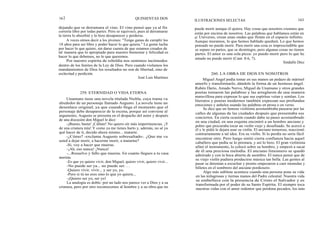 162
dejando que se derramara el vino. El vino pensó que ya al fin
correría libre por todas partes. Pero se equivocó, pues al derramarse
la tierra lo absorbió y lo hizo desaparecer y perderse.
A veces oímos decir a los jóvenes: "Tengo ganas de cumplir los
18 años para ser libre y poder hacer lo que quiera." La gente lucha
por hacer lo que quiere, sin darse cuenta de que estamos creados de
tal manera que lo apropiado para nuestro bienestar y felicidad es
hacer lo que debemos, no lo que queremos.
Por nuestro espíritu de rebeldía nos sentimos incómodos
dentro de los límites de la Ley de Dios. Pero cuando violamos los
mandamientos de Dios los resultados no son de libertad, sino de
esclavitud y perdición.
Unamuno tiene una novela titulada Niebla, cuya trama va
alrededor de un personaje llamado Augusto. La novela tiene un
desenlace original, ya que cuando llega el momento que el
personaje debe desaparecer de la escena, porque así conviene al
argumento, Augusto se presenta en el despacho del autor y después
de una discusión don Miguel le dice:
-¡Bueno, basta! ¡Cállate! No quiero oír más impertinencias. ¡Y
de una criatura mía! Y como ya me tienes harto y, además, no sé ya
qué hacer de ti, decido ahora mismo... matarte.
-¿Cómo? -exclama Augusto sobresaltado-. ¿Que me va
usted a dejar morir, a hacerme morir, a matarme?
-Sí, voy a hacer que mueras.
-¡Ah, eso nunca! ¡Nunca!
-...Resuelvo y fallo que mueras. En cuanto llegues a tu casa
morirás.
-Es que yo quiero vivir, don Miguel, quiero vivir, quiero vivir...
-No puede ser ya... no puede ser. . .
-Quiero vivir, vivir... y ser yo, yo.
-Pero si tú no eres sino lo que yo quiera...
-¡Quiero ser yo, ser yo!
La analogía es doble: por un lado nos parece ver a Dios y a su
criatura, pero por otro reconocemos al hombre y a su obra que no
QUINIENTAS DOS
José Luis Martínez
259. ETERNIDAD O VIDA ETERNA
ILUSTRACIONES SELECTAS 163
puede morir aunque él quiera. Hay cosas que nosotros creamos que
están por encima de nosotros. Las palabras que hablamos están en
el Universo, crean unas ondas que flotan en el espacio infinito.
Aunque muramos, lo que hemos hablado quedará. Lo que hemos
pensado no puede morir. Para morir una cosa es imprescindible que
se separe en partes, que se desintegre, pero algunas cosas no tienen
partes. El amor es una sola pieza: yo puedo morir pero lo que he
amado no puede morir (Cant. 8:6, 7).
Sindulfo Díez
260. LA OBRA DE DIOS EN NOSOTROS
Miguel Angel podía tomar en sus manos un pedazo de mármol
amorfo y transformarlo, dándole la forma de un hermoso ángel.
Rubén Darío, Amado Nervo, Miguel de Unamuno y otros grandes
poetas tomaron las palabras y las arreglaron de una manera
maravillosa para expresar lo que sus espíritus veían y sentían. Los
literatos y poetas modernos también expresan sus profundas
emociones y anhelos usando las palabras en prosa o en verso.
Se dice que un famoso violinista acostumbraba pasearse por las
calles de algunas de las ciudades después que presentaba sus
conciertos. En cierta ocasión cuando daba su paseo acostumbrado
en una ciudad, en una esquina encontró a un hombre anciano y
pobre que procuraba tocar un violín viejo y desafinado. Se acercó a
él y le pidió le dejara usar su violín. El anciano temeroso, reaccionó
contrariamente a tal idea. Era su violín. Si lo perdía no sería fácil
encontrar otro. Pero luego sintió cierta confianza hacia aquel
caballero que pedía se lo prestara, y así lo hizo. El gran violinista
afinó el instrumento, lo colocó sobre su hombro, y empezó a sacar
de él una preciosa melodía. El anciano limosnero se quedó
admirado y con la boca abierta de asombro. El nunca pensó que de
su viejo violín pudiera producirse música tan bella. Las gentes al
pasar se detenían a escuchar y pronto empezaron a caer monedas y
billetes en el sombrero del anciano pordiosero.
Algo más sublime acontece cuando una persona pone su vida
en las milagrosas y tiernas manos del Padre celestial. Nuestra vida
se embellece con la presencia de Cristo el Salvador y es
transformada por el poder de su Santo Espíritu. El siempre toca
nuestras vidas con el amor redentor que perdona pecados, los más
 