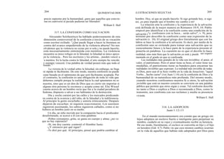 204
QUINIENTAS DOS ILUSTRACIONES SELECTAS 205
precio supremo por la humanidad, ¡para que aquellos que estuvie-
ran en cautiverio al pecado pudieran ser liberados!
William E. Hull
317. LA CONFESION COMO SALVACION
Alexander Solzhenitsyn ha hablado poderosamente de esta
dimensión controversial de la confesión a través de su vocación
como escritor exiliado: "¿Qué puede llegar a hacer la literatura en
contra del avance empedernido de la violencia abierta? No nos
olvidemos que la violencia no existe por sí sola y no puede hacerlo;
está necesariamente entretejida con mentiras. La violencia
encuentra su único refugio en la falsedad, la falsedad su único apoyo
en la violencia... Pero los escritores y los artistas... pueden vencer a
la mentira. En la lucha contra la falsedad, el arte siempre ha vencido
y siempre vencerá. Una palabra de verdad pesará más que todo el
mundo. "
La victoria de la verdad sobre la falsedad, sin embargo, no llega
ni rápida ni fácilmente. De este modo, nuestra confesión no puede
estar basada en el optimismo de que será fácilmente aceptada. Por
el contrario, la confesión es una obligación de toda la vida que
debemos cumplir porque la realidad hacia la cual apuntamos no es
nuestra, sino que es un don de Dios que es cierto sin importar si
alguna otra persona lo reconoce y acepta como tal. Elie Wiesel
cuenta acerca de un hombre recto que fue a la ciudad pecadora de
Sodoma, dispuesto a salvar a sus habitantes de la destrucción.
Día y noche caminó por las calles y los mercados predicando
en contra de la avaricia y del robo, de la falsedad y la indiferencia.
Al principio la gente escuchaba y sonreía irónicamente. Después
dejaron de escuchar; ni siquiera reaccionaron. Los asesinos
siguieron asesinando, los sabios siguieron callados, como si no
hubiera un hombre justo en su medio.
Un día, un niño movido por la compasión hacia el predicador
desafortunado, se acercó a él con estas palabras:
-Pobre extranjero, grita, se gasta en cuerpo y alma; ¿no ve
que no hay esperanza?
-Sí, me doy cuenta -contestó el Hombre Justo.
-¿Y entonces por qué sigue?
-Te diré por qué. Al principio, pensé que podría cambiar al
hombre. Hoy, sé que no puedo hacerlo. Si sigo gritando hoy, si sigo
así, ¡es para impedir que el hombre me cambie a mí!
La relación ente la confesión y la experiencia de la salvación
está definida de la mejor manera en Romanos 10:9, 10. Pablo
empezó por identificar a la confesión como una condición de la
salvación ("si confesares con tu boca... serás salvo", v. 9), pero
terminó por describir la confesión como una expresión de la
salvación (v. 10). El original griego dice literalmente que con los
labios se hace la confesión a la salvación. Es decir, por medio de la
confesión uno se extiende para tomar una salvación que es
esencialmente futura y la hace parte de la experiencia presente al
ponerla en palabras. La cuestión no es que el decirlo lo hace
realidad, sino más bien que la salvación ya está y puede ser experi-
mentada en el grado en que es confesada.
Las realidades más grandes de la vida son invisibles: el amor, el
valor, el patriotismo. Pero el amor tiene su beso, el valor tiene sus
medallas, el patriotismo tiene su bandera para encarnar las
realidades invisibles que expresan. La realidad más invisible de todas
es Dios, pero aun él se hizo visible en la vida de Jesucristo. "aquel
Verbo... hecho carne" (ver Juan 1:14) era la confesión de Dios a la
humanidad de su naturaleza más profunda. Del mismo modo,
cuando nosotros confesamos nuestra fe a otros, la salvación
invisible que está en nuestro corazón se convierte en una palabra
pública que permite que otros oigan y crean. Tal confesión describe
no tanto a Dios o explica a Dios o recomienda a Dios, como lo
transmite, nos confronta con sus reclamos y media su presencia
viviente.
William E. Hull
318. LA ADOPCION
Juan 1:12-13
En el mundo neotestamentario era común que un griego sin
hijos adoptara un esclavo fuerte e inteligente para perpetuar su
nombre, cuidarlo en su vejez y eventualmente recibir su herencia.
De ese modo, literalmente, el esclavo se convertía en hijo y el hijo
en heredero (Gál. 4:7). Pablo vio que esos mismos cambios ocurrían
en la vida de aquellos que habían sido adoptados por Dios para
 