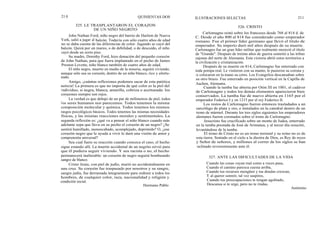 21 0
John Nathan Ford, niño negro del barrio de Harlem de Nueva
York, salió a jugar al balcón. Todavía con sólo cuatro años de edad
no se daba cuenta de las diferencias de color. Jugando se cayó del
balcón. Quizá por un mareo, o de debilidad, o de descuido, el niño
cayó desde un sexto piso.
Su madre, Dorothy Ford, hizo donación del pequeño corazón
de John Nathan, para que fuera implantado en el pecho de James
Preston Lovette, niño blanco también de cuatro años de edad.
El niño negro, muerto en medio de la miseria, seguirá viviendo,
aunque sólo sea su corazón, dentro de un niño blanco, rico y afortu-
nado.
Amigo, ¡cuántas reflexiones podemos sacar de esta patética
noticia! La primera es que no importa de qué color es la piel del
individuo, si negra, blanca, amarilla, cobriza o aceitunada: los
corazones siempre son rojos.
La verdad es que debajo de un par de milímetros de piel, todos
los seres humanos nos parecemos. Todos tenemos la misma
composición molecular y química. Todos tenemos los mismos
rasgos psicológicos básicos. Todos tenemos las mismas necesidades
físicas, y las mismas reacciones morales y sentimentales. La
segunda reflexión es: ¿qué va a pensar el niño blanco cuando más
adelante sepa que lleva en su pecho el corazón de un negro? ¿Se
sentirá humillado, menoscabado, acomplejado, deprimido? O, ¿ese
corazón negro que le ayuda a vivir le dará una visión de amor y
comprensión universal?
Sea cual fuere su reacción cuando conozca el caso, el hecho
sigue estando allí. La muerte accidental de un negrito sirvió para
que él pudiera seguir viviendo. Y sea racista o no, el hecho
permanecerá inalterable: un corazón de negro seguirá bombeando
sangre de blanco.
Cristo Jesús, con piel de judío, murió no accidentalmente en
una cruz. Su corazón fue traspasado por nosotros y su sangre,
sangre judía, fue derramada íntegramente para redimir a todos los
hombres, de cualquier color, raza, nacionalidad y religión y
condición social.
Hermano Pablo
QUINIENTAS DOS
325. LE TRASPLANTARON EL CORAZON
DE UN NIÑO NEGRITO
ILUSTRACIONES SELECTAS 211
326. CRISTO
Carlomagno reinó sobre los franceses desde 768 al 814 d. de
C. Desde el año 800 al 814 fue considerado como emperador
romano. Fue el primer líder germano que llevó el titulo de
emperador. Su imperio duró mil años después de su muerte.
Carlomagno fue un gran líder militar que realmente mereció el título
de "Grande". Después de treinta años de guerra sometió a las tribus
sajonas del norte de Alemania. Esta victoria abrió estos territorios a
la civilización y cristianización.
Después de su muerte en 814, Carlomagno fue enterrado con
toda pompa real. Le vistieron con su manto, le pusieron su corona y
le colocaron en la mano su cetro. Los Evangelios descansaban sobre
su otro brazo. Fue enterrado en posición vertical en la Capilla de
Aachen, Alemania.
Cuando la tumba fue abierta por Otón III en 1001, el cadáver
de Carlomagno y todos los demás elementos aparecieron bien
conservados. La tumba fue de nuevo abierta en 1165 por el
emperador Federico I y en 1215 por el rey Federico II.
Los restos de Carlomagno fueron entonces trasladados a un
sarcófago de plata y oro, e instalados en la catedral dentro de un
trono de mármol. Durante los tres siglos siguientes los emperadores
alemanes fueron coronados sobre el trono de Carlomagno.
Jesucristo fue crucificado sobre un monte de Judea, enterrado
en la tumba prestada de José de Arimatea, y al tercer día resucitó,
levantándose de la tumba.
El trono de Cristo no es un trono terrenal y su reino no es de
esta tierra. Sentado en el cielo a la diestra de Dios, es Rey de reyes
y Señor de señores, y millones al correr de los siglos se han
inclinado reverentemente ante él.
327. ANTE LAS DIFICULTADES DE LA VIDA
Cuando las cosas vayan mal como a veces pasa,
Cuando el camino parezca cuesta arriba,
Cuando tus recursos mengüen y tus deudas crezcan,
Y al querer sonreír, tal vez suspires,
Cuando tus preocupaciones te tengan agobiado,
Descansa si te urge, pero no te rindas.
Anónimo
 