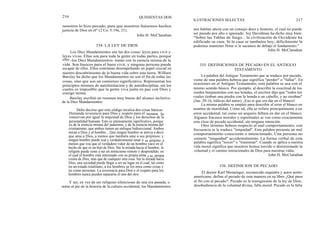 216
nosotros lo hizo pecado, para que nosotros fuésemos hechos
justicia de Dios en él" (2 Co. 5:19a, 21).
John H. McClanahan
Los Diez Mandamientos son las dos cosas: leyes para vivir y
leyes vivas. Ellas son para toda la gente en todas partes, porque
ellos -los Diez Mandamientos- tratan con la esencia misma de la
vida. Son basicos para el buen vivir, y ninguna persona puede
escapar de ellos. Ellos continúan desempeñando un papel crucial en
nuestro descubrimiento de la buena vida sobre esta tierra. William
Barclay ha dicho que los Mandamientos no son el fin de todas las
cosas, sino que son un comienzo significativo. Representan los
principios mismos de autolimitación y de autodisciplina, sin los
cuales es imposible que la gente viva junta en paz con Dios y
consigo misma.
Barclay escribió un resumen muy bueno del alcance inclusivo
de la Diez Mandamientos:
Debe decirse que este código inculca dos cosas básicas:
Demanda reverencia para Dios y respeto para el hombre. Se
conservan por igual la majestad de Dios y los derechos de la
personalidad humana. Esto es intensamente significativo, porque
es de la esencia misma del judaísmo, y de la esencia misma del
cristianismo, que ambos tienen un enfoque bidireccional. Ambos
miran a Dios y al hombre... Que ningun hombre se atreva a decir
que ama a Dios, a menos que también ame a sus prójimos; y
ningun hombre puede real y verdaderamente amar a su prójimo, a
menos que vea que el verdadero valor de un hombre yace en el
hecho de que es un hijo de Dios. Sin la mirada hacia el hombre, la
religión puede venir a ser un misticismo remoto y desprendido, en
el cual el hombre está interesado con su propia alma y su propia
visión de Dios, más que de cualquier otra cosa. Sin la mirada hacia
Dios, una sociedad puede llegar a ser un lugar en el cual, tal como
en un estado totalitano, a los hombres se los mira como cosas y
no como personas. La reverencia para Dios y el respeto para los
hombres nunca pueden separarse el uno del otro.
Y así, en vez de ser reliquias silenciosas de una era pasada, o
notas al pie de la historia de la cultura occidental, los Mandamientos
334. LA LEY DE DIOS
QUINIENTAS DOS
ILUSTRACIONES SELECTAS 217
nos hablan ahora con un consejo duro y honesto, el cual no puede
ser pasado por alto o ignorado. Joy Davidman ha dicho muy bien:
"Sobre las Tablas de fuego... la civilización de Occidente ha
edificado su casa. Si la casa se tambalea hoy, difícilmente la
podemos mantener firme si le sacamos de debajo el fundamento."
John H. McClanahan
335. DEFINICIONES DE PECADO EN EL ANTIGUO
TESTAMENTO
La palabra del Antiguo Testamento que se traduce por pecado,
viene de una palabra hebrea que significa "perder" o "fallar". En
ocasiones en el Antiguo Testamento, esta palabra se usa con el
mismo sentido básico. Por ejemplo, al describir la exactitud de los
zurdos benjaminitas con sus hondas, el escritor dijo que "todos los
cuales tiraban una piedra con la honda a un cabello, y no erraban"
(Jue. 20:16, itálicas del autor). ¡Eso sí que era dar en el blanco!
La misma palabra se empleó para describir el errar el blanco en
asuntos de moralidad. Como tal, ella se refiere principalmente a un
error accidental, tal como un arquero fallara en dar en el blanco.
Algunos fracasos morales y espirituales se ven como exactamente
esta clase de pecado accidental, sin ninguna intención.
Otro término hebreo respecto al mal comportamiento, con
frecuencia se le traduce "iniquidad". Esta palabra presenta un mal
comportamiento consciente o intencionado. Una persona no
comete "iniquidad" accidentalmente. La forma verbal de esta
palabra significa "torcer" o "trastomar". Cuando se aplica a nuestra
vida moral significa que nosotros hemos torcido o distorsionado la
voluntad y el camino intencionales de Dios para nuestras vidas.
John H. McClanahan
336. DEFINICION DE PECADO
El doctor Karl Menninger, reconocido siquiatra y autor norte-
americano, define el pecado de esta manera en su libro ¿Qué paso
al fin con el pecado?: Pecado es la transgresión de la ley de Dios;
desobediencia de la voluntad divina; falla moral. Pecado es la falta
 