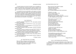 240 QUINIENTAS DOS ILUSTRACIONES SELECTAS 241
En aquel entonces los jóvenes de ambos sexos se juntaban en
grupos en la citada fecha y cada uno de ellos sacaba un nombre de una
vasija. A cada joven varón le correspondía en suerte una señorita. Así el
joven se convertía en el San Valentín de la señorita durante todo aquel
día.
La costumbre de que los enamorados se den regalos en el día de
San Valentín es, pues, muy antigua. Una vieja creencia que ayudó al
desarrollo de la costumbre es que los antiguos creían que en la fecha del
14 de febrero empezaban su apareamiento los pájaros. Parece ser que
esto era una creencia con cierto arraigo popular. Quizá una hipótesis
que podemos aventurar es que los cristianos usaron a San Valentín
para cristianizar una costumbre y fiesta paganas.
José Luis Martfnez
366. PIENSALO
No puedes controlar la longitud de tu vida,
su anchura y profundidad.
No puedes controlar el contorno de tu
controlar sus expresiones.
No puedes controlar las oportunidades de
puedes aprovechar las tuyas propias.
No puedes controlar el clima, pero puedes
moral que te rodea.
No puedes controlar la distancia que media entre el suelo y tu
cabeza, pero puedes controlar la "altura" del contenido de tu cabeza.
No puedes controlar las faltas exasperantes de los demás, pero
puedes tratar de evitar que se desarrollen en ti hábitos irritantes.
No puedes controlar los tiempos malos, pero puedes ahorrar
dinero para cuando lleguen.
¿Por qué preocuparte por lo que no puedes controlar? Ocúpate de
controlar lo que depende de ti.
El Hogar Cristiano
pero puedes controlar
rostro, pero puedes
otras personas, pero
controlar la atmósfera
Dame un hijo que nunca doble la espalda
cuando deba erguir el pecho;
un hijo que sepa conocerte a ti...
y conocerse a sí mismo,
que es la piedra fundamental de todo conocimiento.
Condúcelo, te lo ruego,
no por el camino cómodo y fácil
sino por el camino áspero,
aguijoneado por las dificultades y los retos.
Ahí déjale aprender a sostenerse firme en la tempestad
y a sentir compasión por los que fallan.
Dame un hijo cuyo corazón sea claro,
cuyos ideales sean altos;
un hijo que se domine a sí mismo,
antes que pretenda dominar a los demás;
un hijo que aprenda a reír,
pero que también sepa llorar;
un hijo que avance hacia el futuro,
pero que nunca olvide el pasado.
Y después que le hayas dado todo
agrégale, te lo suplico,
suficiente sentido de buen humor,
de modo que pueda ser siempre serio,
pero que no se tome a sí mismo demasiado en serio.
esto,
Dale humildad para que pueda recordar siempre
la sencillez de la verdadera sabiduría,
y la mansedumbre de la verdadera fuerza.
Entonces yo, su padre, me atreveré a murmurar:
¡ No he vivido en vano!
Douglas McArthur
367. ORACION DE UN PADRE
Dame, oh Señor, un hijo que sea lo bastante fuerte
para saber cuando es débil, y lo bastante valeroso
para enfrentarse consigo mismo cuando sienta miedo;
y humilde y magnánimo en la victoria.
368. LA NECESIDAD DE PACIENCIA
Phillips Brooks fue un gran predicador en otros tiempos. El era
normalmente, muy tranquilo y seguro de sí mismo, pero en una
ocasión un amigo lo encontró paseando por la habitación como un
león enjaulado.
 