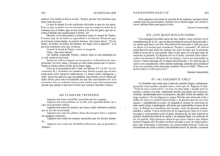 302
madres. Una mamá le dice a su hijo: "Pepito, pórtate bien mientras que
estoy fuera de casa."
Lo que la mamá le está realmente diciendo es que no sea malo.
Esto es, que no pelee con sus hermanos, que no rompa el cristal de la
ventana con el balón, que no ate botes a la cola del gato, que no se
coma el helado que guarda para el postre, etc.
Muchas veces pensamos y actuamos como la mamá de Pepito.
Creemos que no ser malos es equivalente a ser buenos. Pensamos que
al no hacer cosas malas, ya somos buenos. Así oímos decir: "Yo no
fumo, no bebo, no robo, no miento, no hago esto o aquello", y la
persona realmente cree que es buena.
Cuando la mamá de Pepito vuelve, le pregunta:
-Hijo, ¿has sido bueno?
-Sí, mamá -responde Pepito-, estuve todo el rato tumbado en
el sofá viendo la televisión.
Pepito no realizó ninguna acción positiva en beneficio de otras
personas. No hizo nada, y porque no hizo nada piensa que es bueno.
Nadie es bueno sobre la base de no hacer nada.
Esta es la enseñanza de Cristo en Mateo 25:14-30. En los
versículos 26 y 30 dedica tres palabras muy fuertes a aquel que no hizo
nada malo, pero tampoco nada bueno. Le llamó malo, negligente, e
inútil. Quizá nos parezca que son palabras muy fuertes en los labios del
dulce Jesús, pero son exactamente las que hoy necesitamos oír. Los
cristianos hoy no solemos hacer cosas malas, pero frecuentemente
sucede que tampoco hacemos el bien que estamos llamados a hacer.
469. CLASES DE CREYENTES
Algunos son como carretillas, necesitan que los carguen...
Algunos son como pelotas, no se sabe con seguridad dónde van a
caer en el próximo rebote...
Algunos son como los gatitos, que nunca están contentos a menos
que se les esté acariciando...
Algunos son como los globos, llenos de aire pero listos a explotar
en cualquier momento...
Algunos son como las canoas, necesitan que los lleven reman-
do...
Algunos son como las bombillas eléctricas, que se prenden y
apagan...
QUINIENTAS DOS
4
ILUSTRACIONES SELECTAS 303
Pero algunos son como la estrella de la mañana, siempre listos
cuando más los necesitamos, siempre en el mismo lugar, no varían el
curso, además listos para guiar a otros.
Antonio Gamiochipi
470. ¿CON QUIEN NOS JUNTAMOS?
Una antigua leyenda narra de dos judíos, muy celosos en el
cumplimiento de la ley, que un día encontraron una ave desconocida y
no sabían qué hacer con ella. Decidieron llevarla ante el rabí para que
les dijera si la tenían que considerar "limpia o inmunda". El rabí no
pudo decirles qué clase de animal era, pero les dijo que la pusieran
sobre el techo de la casa donde ellos vivían para ver con qué clase de
animales se juntaba. La dejaron allí en el techo, mientras ellos obser-
vaban a la distancia. Después de un tiempo, vieron que descendió un
cuervo y hacia amistad con el pájaro desconocido, y en vista de que el
cuervo era considerado como animal inmundo, optaron por considerar
al ave en cuestión como inmunda también. Dice el refrán: "Dime con
quién andas y te diré quién eres."
Antonio Gamiochipi
471. NO ALIGERES TU CRUZ
Un hombre que tenía que ir por un camino largo y peligroso,
preguntó cómo podría caminar sano y salvo por él. Alguien le dijo:
"Toma la cruz y serás salvo." La cruz era muy larga y pesada, pero se
animó a andar con ella. Habiendo hecho una parte del trayecto,
vencido, desanimado por el cansancio, decidió cortar un pedazo del
largo madero a fin de aligerar su carga. Mucho más animado echó a
andar de nuevo y caminó hasta llegar a un puente que no era muy
seguro, y tambaleante lo cruzó. En seguida el camino se convertía en
una cuesta larga y pedregosa; allí notó que aumentaba el peso de la
cruz, le dolían los miembros del cuerpo, tenía las piernas torpes,
jadeaba y sudaba. Con la irreflexión de la impaciencia, dejó en el suelo
su carga y nuevamente cortó el palo, después de un rato reinició su
camino, alcanzó la cima de la cuesta y en seguida llegó a la orilla de un
río sin puente. Sólo entonces observó que otros viajeros que habían
también llegado allí, llevaban también pesadas cruces de largos palos,
pero más resistentes y tolerantes, las conservaban intactas. Estos las
extendieron de orilla a orilla y haciéndolas servir de puente, cruzaron
 