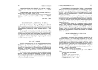 312
Un artesano puede tomar material con valor de 5 dólares y
convertirlo en un producto con valor de 50 dólares. . . eso es HABI-
LIDAD.
Un artista puede tomar un lienzo barato, pintar un dibujo en él y
hacerlo valer 6.000 dólares... eso es ARTE.
Dios puede tomar una vida quebrantada, llenarla con el Espíritu de
Cristo y convertirla en bendición para la humanidad... eso es REDEN-
CION.
Charles Haddon Spurgeon, el gran predicador bautista del siglo
pasado en Inglaterra, considerado como el príncipe de los predicadores,
dijo: "Algunos hermanos oran con oraciones de a metro; pero la
verdadera oración es medida por su peso, no por su longitud." Y no se
equivocó.
La más grande oración jamás pronunciada está registrada en Juan
capítulo 17, y sólo nos toma siete minutos el leerla reverentemente en
voz alta. No es muy larga, pero tiene sin duda mucha profundidad y
peso. Hay cientos de oraciones registradas en las Escrituras, y miles
recogidas en la literatura cristiana, pero ninguna se puede comparar
con la de Jesucristo en Juan 17.
Vivimos en una generación que está deslumbrada por la imagen.
Hay personas que amasarán grandes sumas de dinero como creadoras
de imágenes. Esa clase de imagen mediante la que personas y
productos son empaquetados con mucha habilidad con el propósito de
impresionar. Lo que cuenta o importa es lo exterior, se considera que la
cualidad del producto o el carácter de la persona son menos impor-
tantes.
La televisión favorece esta tendencia. Sus personalidades son casi
perfectas. El estudio, la cámara, los maquillajes, los editores usan toda
clase de artimañas para ocultar los defectos. Por ejemplo, muchos de
los grandes líderes del pasado no serían considerados hoy debido a la
forma poco atlética de sus cuerpos.
484. LA ORACION SACERDOTAL DE JESUS
485. LOS SALMOS
QUINIENTAS DOS
Entre Nos... C.B.P.
ILUSTRACIONES SELECTAS 313
En contraste directo con esta forma de pensar, la Biblia dice que
"Jehová no mira lo que mira el hombre; pues el hombre mira lo que
está delante de sus ojos, pero Jehová mira el corazón" (1 Sam. 16:7).
La Biblia, y particularmente los Salmos, muestra que la prueba final y
verdadera de la vida de una persona es la actitud de su corazón hacia
Dios y hacia el hombre.
Los salmos penetran nuestro maquillaje y realizan una obra de
confrontar, convencer y confortar el espíritu humano. En un sentido,
los salmos son como un hospital donde cada uno recibe su diagnóstico
y la medicina apropiada para su enfermedad. Son oraciones sinceras
que nos ayudan a expresar nuestras alabanzas, quejas y necesidades
delante del Dios vivo.
Un amigo cristiano abatido por la tragedia, en la hora de mayor
tristeza y dolor, cuando las palabras comunes no eran apropiadas,
simplemente solicitó que se le leyeran los salmos. Muchos cristianos
ignoran los salmos. Olvidamos que ha sido el libro de oración de
cristianos y judíos por miles de años, y que ha sido el modelo donde se
han inspirado los compositores cristianos para componer los inspirados
himnos que cantamos.
486. EL CAMINO DE LOS JUSTOS
Salmo 1
Un cristiano se vio envuelto en un accidente de automóvil que fue
claramente culpa suya y que ocasionó daño considerable a la otra parte.
El policía que se presentó en la escena del accidente levantó el informe
correspondiente y citó a ambas partes para comparecer ante el
tribunal. Aquel cristiano consultó con un abogado que era muy astuto y
poco escrupuloso. El abogado revisó cuidadosamente la citación y
descubrió un error. Fue ante el juez en representación del hombre
cristiano y allí pidió que compareciera el policía para testificar o
declarar. Y empezó el interrogatorio:
-Agente, ¿dónde ocurrió este accidente?
-En la esquina de las calles Hernán Cortés y la Avenida de Benito
Juárez.
-¿Escribió usted esta citación?
-Sí, señor.
-¿Cuál es la fecha de esta citación?
-El 24 de abril, a la 1:30 horas del día.
El abogado se vuelve al juez y le dice:
 