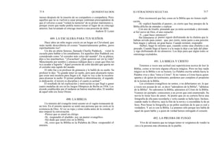 31 6
meses después de la muerte de su compañero o compañera. Pero
aquellos que no se vuelven a casar porque continúan preocupándose de
que el volverse a casar "violará la memoria" de su primer matrimonio o,
porque creen que nadie podría nunca tomar el lugar de su cónyuge
anterior, han levantado al cónyuge muerto a una posición de ídolo.
Andrew D. Lester
Hace años un niño negro crecía en un hogar en Cleveland, que
más tarde describiría él como "materialmente pobre, pero
espiritualmente rico".
Un día un atleta famoso, llamado Charlie Paddock, visitó la
escuela para hablar a los estudiantes. En aquellos días Paddock era
considerado como "el corredor más veloz del mundo". En su plática
dijo a los muchachos: "¡Escuchen! ¿Qué quieren ser en la vida?
Menciónenlo por nombre y entonces trabajen duro y crean que Dios les
va a ayudar a lograrlo." Aquel jovencito de color decidió que quería ser
el corredor más rapido del mundo.
El niño fue a su profesor de gimnasia y le habló de su sueño. Su
profesor le dijo: "Es grande tener un sueño, pero para alcanzarlo tienes
que crear una escalera para llegar a él. Aquí te voy a dar la escalera
para alcanzar tu sueño: El primer peldaño es determinación; el segundo
es dedicación; el tercero es disciplina y el cuarto es actitud."
El resultado de tal explicación y motivación es que llegó a ganar
cuatro medallas de oro en los Juegos Olímpicos de Berlín en 1936. Los
récords establecidos por él tardaron en batirse muchos años. El nombre
de aquel niño era Jesse Owens.
Un ministro del evangelio tomó asiento en el vagón-restaurante de
un tren. En el asiento opuesto se sentó una persona que no creía en la
existencia de Dios. Al ver su ropa y cómo oraba antes de la comida, el
ateo empezó la conversación:
-Parece que es usted un clérigo.
-Sí, -respondió el aludido- soy un pastor evangélico.
-Sin duda que usted cree en la Biblia.
-Sí, creo que la Biblia es la Palabra de Dios -respondió el
ministro.
QUINIENTAS DOS ILUSTRACIONES SELECTAS 317
-Pero reconocerá que hay cosas en la Biblia que no tienen expli-
cación.
-Sí -replicó humilde el pastor-, es cierto que hay pasajes de la
Biblia difíciles de entender y explicar.
Con aire de triunfo, pensando que ya tenía acorralado y derrotado
al fiel siervo de Dios, el ateo remachó:
-Y, ¿qué hace entonces?
Sin inmutarse el pastor siguió disfrutando de la chuleta que le
habían servido para comer, que, por cierto, tenía junto a una porción
bien magra y sabrosá, un gran hueso. Cuando terminó, respondió:
-Señor; hago lo mismo que, cuando como una chuleta o un
pescado. Cuando llego al hueso o a la raspa lo dejo a un lado del plato
y sigo disfrutando de mi almuerzo. Los dejo para que algún tonto se
entretenga royéndolos.
491. LA BIBLIA Y CRISTO
490. LA BIBLIA
489. LA ESCALERA PARA TUS SUEÑOS
Tenemos a veces una actitud casi supersticiosa acerca de leer la
Biblia, como si tuviera alguna eficacia mágica. Pero no hay nada
mágico en la Biblia o en su lectura. La Palabra escrita señala hacia la
Palabra viva y dice "mira a Cristo". Si no vamos a Cristo hacia quien
apunta y de quien da testimonio, perdemos por completo el propósito
de la lectura de la Biblia.
Los cristianos evangélicos no somos, o no deberíamos ser, lo que
a veces nos acusan de ser, es decir "adoradores de la Biblia", "idólatras
de la Biblia". No adoramos la Biblia, adoramos al Cristo de la Biblia.
Veamos un ejemplo: conocemos a un joven que está enamorado. Su
novia lo tiene loco de amor. Al punto que en su cartera lleva una
fotografía de ella para recordarla y verla cuando se halla lejos. Incluso,
cuando nadie le observa, saca la foto de la novia y a escondidas le da un
beso. Pero besar la fotografía es un pobre sustituto de lo que es real y
verdadero. Y así es con la Biblia. La amamos sólo porque nos habla de
aquel de quien habla y a quien de verdad hemos entregado el corazón.
492. LA PRUEBA DE FUEGO
Vive de tal manera que no tengas temor ni vergüenza de vender tu
loro a la persona más chismosa de tu pueblo.
 
