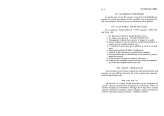 31 8
La prueba más severa del carácter no es tanto la habilidad para
guardar un secreto que alguien nos ha confiado, sino no presumir de
que ya lo sabíamos cuando el secreto es finalmente hecho público.
d
494. PLAN PARA UNA BUENA VIDA
Se le atribuyen a Tomás Jefferson las diez siguientes s reglas para
una buena vida:
Una persona con seis hijos está mucho más satisfecha que una
persona con seis millones de pesos. La razón es que la que tiene seis
millones quiere tener más.
QUINIENTAS DOS
493. GUARDAR UN SECRETO
1. No dejes para mañana 1 que puedes hacer hoy.
2. No pidas a otro que te h a lo que tú puedes hacer.
3. Nunca gastes tu dinero hasta que no lo tengas en tu poder.
4. Nunca compres lo que no quieres, simplemente porque es
barato, pues te resultará siempre caro.
5. El orgullo nos cuesta más que el hambre, la sed y el frío todo
junto.
6. Nunca te arrepientas de haber comido poco.
7. Nada de lo que hacemos de voluntad nos es molesto.
8. Nunca permitas que te duela lo que no ha ocurrido y segura-
mente no ocurrirá.
9. Toma siempre las cosas por su parte más suave.
10. Cuando estés enfadado cuenta hasta diez antes de responder;
y si estás muy enojado cuenta hasta cien.
495. ¿HIJOS O RIQUEZAS?
496. iDECIDETE!
Mi hijo Noé, de 10 años, estaba analizando con un compañero de
escuela y juegos los problemas parentales que enfrentaba. Tenían un
montón de quejas y comentarios. El amigo de mi hijo decía en tono
enojado: "Primero te enseñan a hablar, después a 'andar, y tan pronto
como lo empiezas a practicar te dicen: `¡Siéntate y cállate!' "
 