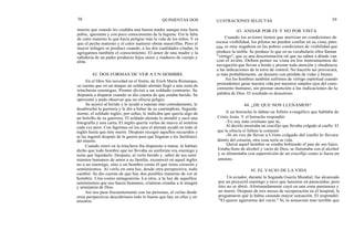 38 QUINIENTAS DOS
muerte que cuando les cuidaba una buena madre aunque ésta fuera
pobre, ignorante y con poco conocimiento de la higiene. Era la falta
de calor materno lo que hacía peligrar más la vida de los niños. Y es
que el pecho materno y el calor materno obran maravillas. Pero el
mayor milagro se produce cuando, a las dos cualidades citadas, le
agregamos también el conocimiento. El amor de una madre y la
sabiduría de un padre producen hijos sanos y maduros de cuerpo y
alma.
42. DOS FORMAS DE VER A UN HOMBRE
En el libro Sin novedad en el frente, de Erich María Remarque,
se cuenta que en un ataque un soldado alemán llegó a una zona de
trincheras enemigas. Pronto divisó a un soldado contrario. Se
disponía a disparar cuando se dio cuenta de que estaba herido. Se
aproximó y pudo observar que no ofrecía peligro.
Se acercó al herido y le ayudó a reposar más cómodamente, le
desabrochó la guerrera y le dio a beber de su cantimplora. Seguida-
mente, el soldado inglés, por señas, le indicaba que quería algo de
un bolsillo de su guerrera. El soldado alemán le atendió y sacó una
fotografía y una carta. El inglés quería verlas de nuevo al sentirse
cada vez peor. Con lágrimas en los ojos el alemán ayudó en todo al
inglés hasta que éste murió. Después recogió aquellos recuerdos y
se las ingenió después de la guerra para que llegaran a los familiares
del muerto.
Cuando entró en la trinchera iba dispuesto a matar, le habían
dicho que todo hombre que no llevaba su uniforme era enemigo y
tenía que liquidarlo. Después, al verlo herido y. saber de sus senti
mientos humanos de amor a su familia, reconoció en aquel inglés
no a un enemigo, sino a un hombre como él que tenía corazón y
sentimientos. Al verlo en otra luz, desde otra perspectiva, todo
cambió. Se dio cuenta de que hay dos posibles maneras de ver al
hombre. Una como antagonista. La otra, a la luz de aquellos
sentimientos que nos hacen humanos, criaturas creadas a la imagen
y semejanza de Dios.
Así nos pasa frecuentemente con las personas, al verlas desde
otras perspectivas descubrimos todo lo bueno que hay en ellas y en
nosotros.
ILUSTRACIONES SELECTAS 39
43. ANDAR POR FE Y NO POR VISTA
Cuando los aviones tienen que aterrizar en condiciones de
escasa visibilidad, los pilotos no pueden confiar en su vista, pues
esta es muy engañosa en las pobres condiciones de visibilidad que
produce la niebla. Se produce lo que en su vocabulario ellos llaman
"vértigo", que es una desorientación tal que no saben a dónde van
con el avión. Deben poner su vista en los instrumentos de
navegación que llevan a bordo y prestar toda atención y obediencia
a las indicaciones de la torre de control. No hacerlo así provocará,
lo más probablemente, un desastre con pérdida de vidas y bienes.
Así los hombres también sufrimos de vértigo espiritual cuando
pretendemos guiar nuestra vida por nuestros simples ojos del cono-
cimiento humano, sin prestar atención a las indicaciones de la
palabra de Dios. El resultado es desastroso.
44. ¿DE QUE NOS LLENAMOS?
A un borracho le daban un folleto evangélico que hablaba de
Cristo Jesús. Y el borracho respondió:
-Yo soy más cristiano que tú.
Al decirlo mostraba un crucifijo que llevaba colgado al cuello. El
que le ofrecía el folleto le contestó:
-Si en vez de llevar a Cristo colgado del cuello lo llevara
dentro del corazón, otra cosa sería su vida.
Quizá aquel hombre se estaba bebiendo el pan de sus hijos.
Estaba lleno de alcohol y vacío de Dios, se iluminaba con el alcohol
y se alimentaba con superstición de un crucifijo como si fuera un
amuleto.
45. EL VACIO DE LA VIDA
Un aviador, durante la Segunda Guerra Mundial, fue alcanzado
por un proyectil enemigo y tuvo que lanzarse en paracaídas, pero
éste no se abrió. Afortunadamente cayó en una zona pantanosa y
no murió. Después de tres meses de recuperación en el hospital, le
preguntaron qué le había causado mayor sensación. El respondió:
"El querer agarrarme del vacío." Sí, la sensación más terrible que
 