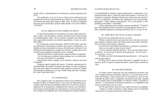 40
46. EL ORGULLO DE SABER UN POCO
47. ESPERANZA
QUINIENTAS DOS
puede sufrir y experimentar un ser humano es querer agarrarse del
vacío.
No podemos vivir en el vacío. Bien nos lo demuestra la
parábola de Jesús de aquel hombre que limpió su casa, expulsando
el demonio que tenía, pero luego la dejó vacía. Al final su situación
fue peor que al principio, porque nadie puede vivir vacío (Mateo
12:43-45).
Se da frecuentemente la circunstancia de que cuánto más estu-
dias y sabes, más humilde te vuelves, porque te das cuenta de que
en realidad apenas sabes. Por el contrario, aquellos que saben muy
poco, que prácticamente son todavía ignorantes, a veces se creen
muy sabios.
Se cuenta que el gran misionero Alberto Schweitzer, que fue
un intelectual reconocido y hombre muy culto y polifacético, se
hallaba un día arrastrando un tronco de árbol para utilizarlo en la
edificación del hospital en Lambarene (Africa), cuando pasó cerca
un nativo que acababa de aprender a leer y escribir.
Alberto Schweitzer le pidió ayuda y aquel hombre le respondió:
-Yo no tengo que arrastrar troncos porque soy un intelectual.
A lo que el misionero le respondió:
-Has tenido suerte, amigo, yo lo intenté y todavía no lo he
conseguido.
Después siguió tirando del tronco. ¡Cuántos caminan por la
vida hinchados de orgullo creyendo que saben, sin darse cuenta de
que los más sabios reconocen que apenas conocen! Pablo
recomienda en Romanos 12:3 que "nadie tenga más alto concepto
de sí que el que debe tener".
Hace algunos años, un submarino atómico de la Marina de los
Estados Unidos se hundió frente a las costas de Massachussetts.
Aquella maravilla de la tecnología moderna se convirtió en cárcel y
sepultura de la tripulación, compuesta por más de cien hombres.
Varios barcos especializados en salvamentos en el mar fueron envia-
dos al lugar de la tragedia, pero eran incapaces de ayudar debido a
ILUSTRACIONES SELECTAS 41
la profundidad de donde estaba paralizado el submarino. Las
comunicaciones iban y venían de fuera hacia dentro y viceversa. El
oxígeno se agotaba. Después de diversos esfuerzos por sacar la
nave a la superficie, de dentro del submarino vino la tremenda
pregunta: "¿Hay alguna esperanza?" No, no la había, y allí
quedaron encerrados y enterrados.
"¿Hay esperanza para cuando estamos perdidos?' Sí que la
hay. Esa pregunta la hace el hombre frecuentemente, Salmo 42:11.
Dios contesta mediante el mensaje del Salmo 40:13 y Lucas 19:10.
48. ¿POR QUE NO USAS LO QUE TIENES?
Un joven muy enamorado decía a su novia:
-María, te quiero tanto que quisiera tener mil pares de ojos
para mirarte. Quisiera tener mil manos para acariciarte. Quisiera
tener mil bocas para besarte. Quisiera...
La señorita le interrumpió bruscamente y enojada le respondió:
-Juan, ¿y por qué no usas lo que tienes?
A veces nosotros también decimos: "Si yo tuviera talento para
la música... Si yo tuviera el don de la predicación... Si yo tuviera...
Si yo tuviera... Si yo..."
El Señor nos está interrumpiendo para decirnos: `¿Por qué no
usas lo que tienes?'
No llores por lo que no tienes. Reconoce y agradece lo que sí
tienes y úsalo ya para tu propio beneficio y para honra y gloria de
Dios.
49. LOS DOS ERIZOS
Un lindo cuento relata que una fría mañana de invierno, dos
erizos aparecieron por distintos caminos y se encontraron en un
claro del bosque. Como tenían frío se acercaron el. uno al otro
tratando de darse calor y compañía. Se pusieron de lado, costado
con costado, pero se pinchaban. Se dieron vuelta y sucedió lo
mismo. Lo intentaron de distintas posturas y no lograban estar
juntos sin pincharse el uno al otro.
Por fin uno de ellos más nervioso, habló con tono de enfadado:
-Vengo a tu lado con deseo y buen ánimo, pero es imposible
estar junto a ti, porque pinchas por todas partes.
 