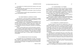 66
La cuestión no es siempre qué posición tenemos, sino en qué
dirección vamos.
El hombre que sólo vive para hacer todo lo que le gusta, pronto
queda esclavo de lo que le gusta.
El carácter no depende de la casa donde vivamos sino del que
vive en la casa.
La mala fortuna no puede seguir persiguiéndonos si nosotros
somos suficientemente tenaces.
90. COMO PIERDE EL SEÑOR SU PARTE
Una mamá dio a su hijo dos monedas un domingo por la mañana
y le dijo que una era para la ofrenda en la escuela dominical y la otra
era para que la gastase como más le agradara.
Cuando iba por la calle camino del templo, iba jugando con las
monedas, tirándolas al aire y recogiéndolas. En una de tantas veces,
se le cayó una de las monedas y empezó a rodar veloz. Aunque corrió
tras ella no pudo evitar que cayera en una alcantarilla y se perdiera.
Se puso muy triste por un momento y de pronto se le iluminaron
los ojos y dijo:
"Señor, lo siento mucho, pero se me ha extraviado tu moneda."
Y sin duda, el Señor pierde muchas de sus monedas de esta
manera. Frecuentemente damos al Señor lo que nos sobra. Muchas
de las monedas que le corresponden al Señor son usadas en infinidad
de cosas que nos atraen y nos gustan. Y cuando tenemos las manos
vacías, decimos como el niño: "Lo siento, Señor, es tu moneda la que
se ha perdido."
91. EL DINERO SOLO NO DA FELICIDAD
A un hombre muy rico le preguntaron si era feliz. "No, no soy
feliz", respondió, "me he pasado la mitad de la vida dando la mitad de
lo que tenía a los médicos para que me mantuvieran lejos de la tumba
y la otra mitad se la entregué a los abogados para que me mantuvieran
lejos de la cárcel."
QUINIENTAS DOS
James E. Carter
ILUSTRACIONES SELECTAS 67
92. UN POSADERO Y SU PERRO
Un posadero estaba muy molesto una noche por el continuo
ladrar de su perro. Se levantó de la cama, regañó y castigó al animal y
se volvió a la cama. A los pocos segundos el perro ladraba con mayor
fuerza. Irritado y exasperado al máximo, el posadero se levantó otra
vez y exclamó: "Paz y tranquilidad a cualquier precio." Agarró su
escopeta y disparó sobre el perro silenciándolo para siempre.
"Ahora dormiré tranquilo", dijo a su mujer mientras se metía en
la cama otra vez. Pero aquella paz le costó la vida.
Unos asesinos y ladrones estaban forzando la puerta del hotel;
cuando lo lograron, entraron y mataron al matrimonio. El fiel animal
había estado desesperadamente tratando de avisarles del peligro.
Muchas tragedias suceden en esta vida a hombres y mujeres
porque no escuchan las voces que les avisan de peligros.
93. EL PODER DE LA PERSEVERANCIA
Cuando la Iglesia Young Nak fue establecida en 1946, con
veintisiete refugiados norcoreanos, se reunía en una montaña en Seúl,
Corea. Todo lo que tenían era una destartalada tienda de campaña.
Un domingo, el peso de la nieve que se estaba derritiendo hundió la
tienda. Todos los miembros de la iglesia eran terriblemente pobres, no
tenían dinero. Pero, a pesar de ello, el joven pastor, el doctor Han,
sugirió que necesitaban un edificio para la iglesia, lo cual parecía una
imposibilidad.
Una señora de la congregación dijo que no tenía dinero, pero
que estaba dispuesta a dar su anillo de matrimonio. Otra señora dijo
que aparte de la ropa que llevaba puesta, su única posesión era una
colcha que entregaría al fondo de la iglesia. Ella domiría cuando otra
mujer que vivía con ella se despertase y utilizaría la colcha de esa otra
mujer.
Una tercera mujer dijo que todo lo que tenía era una cuchara y
un cuenco para el arroz, y eso fue lo que dio. Tomaría prestada la
cuchara y el cuenco de su amiga.
El dinero comenzó a llegar.
Entonces empezó la edificación de un magnífico templo para la
iglesia. En 1950 llegaron los comunistas del norte y empujaron a los
 