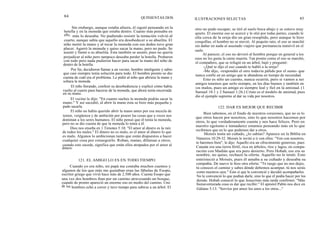 84 QUINIENTAS DOS ILUSTRACIONES SELECTAS 85
Sin embargo, aunque estaba afuera, él siguió pensando en la
botella y en la moneda que estaba dentro. Cuanto más pensaba en
ello, más lo deseaba. No pudiendo resistir la tentación volvió al
cuarto, aunque sabía que aquello era desobedecer a su abuelita. El
niño metió la mano y al tocar la moneda con sus dedos tuvo gran
placer. Agarró la moneda y quiso sacar la mano, pero no pudo. Se
asustó y llamó a su abuelita. Esta también se asustó, pues no quería
perjudicar al niño pero tampoco deseaba perder la botella. Probaron
con todo pero nada pudieron hacer para sacar la mano del niño de
dentro de la botella.
Por fin, decidieron llamar a un vecino, hombre inteligente y sabio
que casi siempre tenía solución para todo. El hombre pronto se dio
cuenta de cuál era el problema. Le pidió al niño que abriera la mano y
soltara la moneda.
El niño llorando, confesó su desobediencia y explicó cómo había
vuelto al cuarto para hacerse de la moneda, que ahora tenía encerrada
en su mano.
El vecino le dijo: "En cuanto sueltes la moneda podrás sacar la
mano." Y así sucedió, al abrir la mano ésta se hizo más pequeña y
pudo sacarla.
El niño no había querido abrir la mano antes por esa mezcla de
temor, vergüenza y de ambición por poseer las cosas que a veces nos
dominan a los seres humanos. El niño pensó que él tenía la moneda,
pero no se dio cuenta de que la moneda lo tenía a él.
Dios nos enseña en 1 Timoteo 5:10: "El amor al dinero es la raíz
de todos los males." El dinero no es malo, es el amor al dinero lo que
es malo. Algunos lo ambicionan tanto que están dispuestos a hacer
cualquier cosa por conseguirlo. Roban, matan, difaman a otros;
cuando esto sucede, significa que están ellos atrapados por el amor al
dinero.
121. EL AMIGO LO ES EN TODO TIEMPO
Cuando yo era niño, mi papá me contaba muchos cuentos y
algunos de los que más me gustaban eran las fábulas de Esopo,
escritor griego que vivió hace más de 2.500 años. Cuenta Esopo que
una vez dos hombres iban por un camino atravesando un bosque,
cuando de pronto apareció un enorme oso en medio del camino. Uno
de los hombres echó a correr y tuvo tiempo para subirse a un árbol. El
otro no pudo escapar; se tiró al suelo boca abajo y se estuvo muy
quieto. El enorme oso se acercó y le olió por todas partes; cuando le
olía cerca de la oreja dio un gran resoplido, pero aunque le hizo
cosquillas, el hombre no se movió. Al poquito rato, el oso se marchó
sin dañar en nada al asustado viajero que permanecía inmóvil en el
suelo.
Al parecer, el oso no devoró al hombre porque en general a los
osos no les gusta la carne muerta. Tan pronto como el oso se marchó,
el compañero, que se refugió en un árbol, bajó y preguntó:
-¿Qué te dijo el oso cuando te habló a la oreja?
-Me dijo, -respondió el otro todavía pálido por el susto- que
nunca confíe en un amigo que te abandona en tiempo de necesidad.
Esto es sólo un cuento, nunca ocurrió, pero si vamos a ser
amigos tenemos que serlo siempre, en los días buenos y también en
los malos, pues un amigo es siempre leal y fiel en la amistad. (1
Samuel 18:1 y 2 Samuel 1:26.) Cristo es el modelo de amistad, pues
dio el ejemplo supremo al dar su vida por nosotros.
122. DAR ES MEJOR QUE RECIBIR
Bien sabemos, en el fondo de nuestros corazones, que no es lo
que otros hacen por nosotros, sino lo que nosotros hacemos por
otros, lo que verdaderamente cuenta y nos hace felices. Pero en
nuestro egoísmo e inmadurez estamos pensando más en lo que
recibimos que en lo que podemos dar a otros.
Moisés tenía un cuñado, ¿lo sabías? Aparece en la Biblia en
Números 10:29-32. Moisés le invitó a ir con ellos: "Ven con nosotros,
te haremos bien", le dijo. Aquello era un ofrecimiento generoso, pues
Canaán era una tierra fértil, rica en árboles, ríos y lagos, en compa-
ración con Madián que era puro desierto. Pero Hobab, ese era su
nombre, no quiso, rechazó la oferta. Aquello no le tentó. Esto
entristeció a Moisés, pues él amaba a su cuñado y deseaba su
compañía. De nuevo le hizo otra oferta: "Te ruego que no nos dejes,
tú conoces el camino y sabes dónde debemos acampar, tú nos serás
como nuestros ojos." Esto sí que le convenció y decidió acompañarles.
No le convenció lo que podían darle, sino lo que él podía hacer por los
demás. Hobab conoció lo que Jesucristo más tarde confirmó: "Más
bienaventurada cosa es dar que recibir." El apóstol Pablo nos dice en
Gálatas 5:13: "Servíos por amor los unos a los otros..."
 