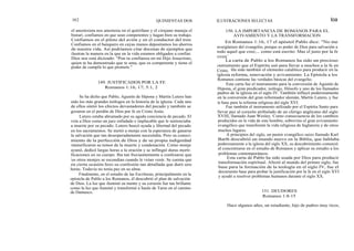 102
el anestesista nos anestesia en el quirófano y el cirujano maneja el
bisturí, confiamos en que sean competentes y hagan bien su trabajo.
Confiamos en el piloto del avión y en el conductor del tren.
Confiamos en el banquero en cuyas manos depositamos los ahorros
de nuestra vida. Así podríamos citar docenas de ejemplos que
ilustran la manera en la que en la vida estamos obligados a confiar.
Dios nos está diciendo: "Pon tu confianza en mi Hijo Jesucristo,
quien te ha demostrado que te ama, que es competente y tiene el
poder de cumplir lo que promete."
Se ha dicho que Pablo, Agustín de Hipona y Martín Lutero han
sido los más grandes teólogos en la historia de la iglesia. Cada uno
de ellos sintió los efectos devastadores del pecado y también se
gozaron en el perdón de Dios por fe en Cristo Jesús.
Lutero estaba abrumado por su aguda conciencia de pecado. El
veía a Dios como un juez enfadado e implacable que le sentenciaba
a muerte por su pecado. Lutero buscó ayuda y libertad del pecado
en los sacramentos. Se metió a monje con la esperanza de ganarse
la salvación que tan desesperadamente necesitaba. Pero su conoci-
miento de la perfección de Dios y de su propia indignidad
intensificaron su temor de la muerte y condenación. Como monje
ayunó, dedicó largas horas a la oración y se inflingió duras morti-
ficaciones en su cuerpo. Iba tan frecuentemente a confesarse que
los otros monjes se escondían cuando le veían venir. Se cuenta que
en cierta ocasión hizo su confesión tan detallada que duró seis
horas. Todavía no tenía paz en su alma.
Finalmente, en el estudio de las Escrituras, principalmente en la
epístola de Pablo a los Romanos, él descubrió el plan de salvación
de Dios. La luz que iluminó su mente y su corazón fue tan brillante
como la luz que iluminó y transformó a Saulo de Tarso en el camino
de Damasco.
QUINIENTAS DOS ILUSTRACIONES SELECTAS loa
150. LA IMPORTANCIA DE ROMANOS PARA EL
AVIVAMIENTO Y LA TRANSFORMACION
En Romanos 1:16, 17 el apóstol Pablo dice: "No me
avergüenzo del evangelio, porque es poder de Dios para salvación a
todo aquel que cree;... como está escrito: Mas el justo por la fe
vivirá.'
La carta de Pablo a los Romanos ha sido un precioso
instrumento que el Espíritu usó para llevar a muchos a la fe en
Cristo. Ha sido también el elemento catalítico para producir en la
iglesia reforma, renovación y avivamiento. La Epístola a los
Romanos contiene las verdades básicas del evangelio.
Esta carta fue el instrumento para la conversión de Agustín de
Hipona, el gran predicador, teólogo, filósofo y uno de los llamados
padres de la iglesia en el siglo IV. También influyó poderosamente
en la conversión del gran reformador alemán, Martín Lutero, y fue
la base para la reforma religiosa del siglo XVI.
Fue también el instrumento utilizado por el Espíritu Santo para
llevar paz al corazón atribulado de un clérigo anglicano del siglo
XVIII, llamado Juan Wesley. Como consecuencia de los cambios
producidos en la vida de este hombre, sobrevino el gran avivamiento
evangélico que transformó la vida religiosa de Inglaterra y de otros
muchos lugares.
A principios del siglo, un pastor evangélico suizo llamado Karl
Barth descubrió un mundo nuevo en la Biblia, que hablaba
poderosamente a la iglesia del siglo XX, su descubrimiento comenzó
al concentrarse en el estudio de Romanos y aplicar su estudio a los
problemas contemporáneos.
Esta carta de Pablo ha sido usada por Dios para producir
transformación espiritual. Afectó al mundo del primer siglo, fue
base para la formación de la teología en el siglo IV, fue el
documento base para probar la justificación por la fe en el siglo XVI
y ayudó a resolver problemas humanos durante el siglo XX.
151. DEUDORES
Romanos 1:8-15
Hace algunos años, un estudiante, hijo de padres muy ricos,
149. JUSTIFICADOS POR LA FE
Romanos 1:16, 17; 5:1, 2
 
