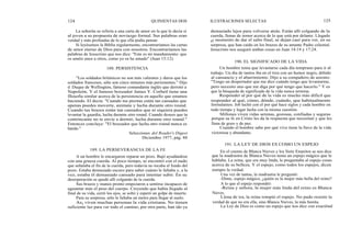 124
La señorita se refería a una carta de amor en la que le decía sí
al joven a su propuesta de noviazgo formal. Sus palabras eran
verdad y más profundas de lo que ella podía pensar.
Si leyésemos la Biblia regularmente, encontraríamos las cartas
de amor eterno de Dios para con nosotros. Encontraríamos las
palabras de Jesucristo que nos dice: "Este es mi mandamiento: que
os améis unos a otros, como yo os he amado" (Juan 15:12).
"Los soldados británicos no son más valientes y duros que los
soldados franceses, sólo son cinco minutos más persistentes." Dijo
el Duque de Wellington, famoso comandante inglés que derrotó a
Napoleón. Y el famoso boxeador James Y. Corbetl tiene una
fllosofía similar acerca de la persistencia en aquello que estamos
haciendo. El decía: "Cuando tus piernas están tan cansadas que
apenas puedes moverte, animate y lucha durante otro round.
Cuando tus brazos están tan cansados que ni siquiera puedes
levantar la guardia, lucha durante otro round. Cuando desees que tu
contrincante no te envíe a dormir, lucha durante otro round."
Entonces concluye: "El boxeador que lucha otro round nunca es
batido."
A un hombre le encargaron reparar un pozo. Bajó ayudándose
con una gruesa cuerda. Al poco tiempo, se encontró con el nudo
que señalaba el fin de la cuerda, pero todavía no tocaba el fondo del
pozo. Estaba demasiado oscuro para saber cuánto le faltaba y, a la
vez, estaba él demasiado cansado para intentar subir. En su
desesperación se quedó allí colgando de la cuerda.
Sus brazos y manos pronto empezaron a sentirse incapaces de
aguantar más el peso del cuerpo. Creyendo que había llegado al
final de su vida, cerró los ojos, se soltó y esperó un golpe de muerte.
Para su sorpresa, sólo le faltaba un metro para llegar al suelo.
As¡ viven muchas personas la vida cristiana. No tienen
suficiente luz para ver todo el camino; por otra parte, han ido ya
188. PERSISTENCIA
Selecciones del Reader's Digest
Diciembre 1977, pág. 88
QUINIENTAS DOS ILUSTRACIONES SELECTAS 125
demasiado lejos para volverse atrás. Están allí colgando de la
cuerda, llenas de temor acerca de lo que está por delante. Llegado
el momento de dar el salto final, se dejan caer para ver, en su
sorpresa, que han caído en los brazos de su amante Padre celestial.
Jesucristo nos aseguró ambas cosas en Juan 14:14 y 17:24.
190. EL SIGNIFICADO DE LA VIDA
Un hombre tenia que levantarse cada día temprano para ir al
trabajo. Un día de tantos iba en el tren con un humor negro, debido
al cansancio y el aburrimiento. Dijo a su compañero de asiento:
"Tengo un despertador que me dice cuándo tengo que levantarme,
pero necesito uno que me diga por qué tengo que hacerlo." Y es
que la búsqueda de significado de la vida nunca termina.
Responder al por qué de la vida es mucho más dificil que
responder al qué, cómo, dónde, cuándo, que habitualmente
formulamos. Job luchó con el por qué hace siglos y cada hombre en
todo tiempo y lugar lucha con la misma cuestión.
Millones viven vidas serenas, gozosas, confiadas y seguras
porque su fe en Cristo les da la respuesta que necesitan y que les
llena de gozo y de paz.
Cuando el hombre sabe por qué vive tiene la llave de la vida
victoriosa y abundante.
191. LA LEY DE DIOS ES COMO UN ESPEJO
En el cuento de Blanca Nieves y los Siete Enanitos se nos dice
que la madrastra de Blanca Nieves tenia un espejo mágico que le
hablaba. La reina, que era muy linda, le preguntaba al espejo cosas
acerca de su belleza. Y el espejo, como todos los espejos, dicen
siempre la verdad.
Una vez de tantas, la madrastra le preguntó:
-Dime, espejo mágico, ¿quién es la mujer más bella del reino?
A lo que el espejo respondió:
-Reina y señora, la mujer más linda del reino es Blanca
Nieves.
Llena de ira, la reina rompió el espejo. No pudo resistir la
verdad de que no era ella, sino Blanca Nieves, la más bonita.
La Ley de Dios es como un espejo que nos dice con exactitud
189. LA PERSEVERANCIA DE LA FE
 