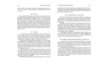 128
nuestros males, es el pecado. Según nos enseña Romanos 3:10, 23
y 7:15-25, el pecado es algo complejo y profundamente enraizado
en nosotros.
El profeta Natán presentó al rey David un caso ficticio de un
hombre que había cometido una falta grave. El rey David reaccionó
enérgicamente condenando al culpable (2 Sam. 12:17). Esta misma
reacción se produce frecuentemente en grupos de aconsejamiento
bajo la dirección de un sicólogo. Este introduce casos ficticios en los
que se presentan las propias faltas de las personas del grupo.
Durante los diálogos suele suceder que los interesados condenan
enérgicamente las faltas presentadas en el estudio. Más tarde, se
sienten sorprendidos, como David, cuando el consejero les dice a
quién han estado juzgando. De esto nos habla la Palabra de Dios en
Romanos 2:13.
¿Le gustaría leer su propia esquela mortuoria en el periódico?
Eso es lo que le sucedió a Alfredo Nobel, el químico sueco que
inventó la dinamita, y se hizo rico mediante la producción industrial
de este y otros explosivos. Parece ser que un reportero francés le
confundió con su hermano y publicó la noticia de su muerte.
Cualquiera hubiera quedado sorprendido, pero Alfredo Nobel
quedó pasmado y confundido. En un instante se vio a sí mismo
como otros le veían, un descubrimiento extraordinario que no todos
hacen. El era para el mundo "el rey de la dinamita", el industrial que
se había hecho millonario produciendo explosivos. Para el público
en general, esta era toda la historia de Nobel, para ellos era sólo el
"mercader de la muerte".
Horrorizado por esta tremenda esquela mortuoria, resolvió
hacer algo distinto en su vida. Su testamento establece cuáles fueron
sus ideales en la vida: Cinco premios que llevan su nombre y que
son otorgados cada año para galardonar los más altos logros en
favor de la cultura, el progreso y la paz. El más estimado y
aplaudido de todos es este último.
Alfredo Nobel puso el nombre de dinamita a su invento,
196. JUICIO
197. PODER
QUINIENTAS DOS ILUSTRACIONES SELECTAS 129
tomándolo de la palabra griega que significa poder. Esta es
exactamente la misma palabra que utiliza Pablo para describir el
evangelio en Romanos 1:16. Ahí está el poder transformador más
grande que jamás haya existido.
198. EL PODER DEL EVANGELIO
Recuerdo, allá por los años 40, cuando se empezó a
comercializar y usar en general la penicilina, que mi padre enfermó
de pulmonía. Este mal era muy grave en aquellos días, pocos
sobrevivían, y si lo lograban era después de una larga y penosa
convalecencia.
Mi padre se había informado de los milagrosos efectos de la
penicilina e importunó al médico a tal punto que el doctor accedió a
recetársela. Los resultados fueron tan espectaculares como se había
oído que sucedió en otros enfermos. A los quince días ya estaba
caminando por la calle como si no hubiera pasado aquella
enfermedad. A todo el mundo hablaba de aquella droga maravillosa
y de su poder curativo milagroso.
Años después, escuchó la predicación del evangelio y se
convirtió al Señor, el cambio en su vida fue tan visible y significativo
que le pasó lo que con la penicilina, no cesaba de hablar del
evangelio. De esto habla Pablo en Romanos 1:16.
199. PODER TRANSFORMADOR DEL EVANGELIO
Cuando Pablo escribió el versículo 16 de Romanos 1, sin duda
alguna tenía en mente que él era el mejor ejemplo del poder
(dinamita) del evangelio para transformar a las personas. De un
duro y acérrimo perseguidor de los cristianos se transformó en el
más ardiente siervo de Jesucristo.
Y seguramente que tenía también en mente la manera en que
el poder del evangelio transformó la suspicacia, el temor y las
reservas que los cristianos de Jerusalén tenían hacia él en amor
fraternal (Hech. 9:26). Aquellos hermanos de Jerusalén le
recordaban como aquel que les había causado mucho daño y dolor,
pero el poder del evangelio les ayudó a superar esta situación de
desconfianza y malestar.
 