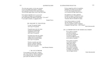 132
Tú en los ojos azules y en los ojos oscuros,
tú en la frivolidad quinceañera y también
en las grandes ternezas de los años maduros.
Tú en la más negra sima, tú en el más alto edén.
Si la ciencia engreída no te ve, yo te veo;
si sus labios te niegan yo te proclamaré,
por cada hombre que duda mi alma grita: "¡Yo creo!"
Y con cada fe muerta, se agiganta mi fe.
Amado Nervo
205. HAGASE TU VOLUNTAD
Lo que Vos queráis Señor,
sea lo que Vos queráis.
Si queréis que entre las rosas
ría hacia los manantiales
resplandores de la vida,
sea lo que Vos queráis.
Si queréis que entre los cardos
sangre hacia las insondables
sombras de la noche eterna,
sea lo que Vos queráis.
Gracias si queréis que mire,
gracias si queréis cegarme,
gracias por todo y por nada,
sea lo que vos queráis.
Juan Ramón Jiménez
QUINIENTAS DOS ILUSTRACIONES SELECTAS 133
Si eres césped tan sólo en la pradera,
embellece él camino con tus flores.
Y si tan sólo un pececillo fueras,
sé el encanto del lago donde moras.
No podemos ser todos capitanes.
Si nadie es tropa, el esfuerzo es vano.
No tan solo hay lugar para titanes...
Tenemos obra al extender la mano.
Si no fueras camino, sé vereda.
Sé una estrella, si no fueras sol.
No es ser grande la gloria verdadera.
Cualquier cosa que seas... ¡Sé el mejor!
Autor desconocido
207. LA IMPORTANCIA DE TENER UNA VISION
No te eches al camino
si no llevas siquiera
la luz de una esperanza;
si no llevas siquiera
la luz de un bello ensueño,
no te eches al camino...
No te eches al camino
si no llevas siquiera
algún ideal oculto;
si no llevas siquiera
una visión prendida,
no te eches al camino.
Viandante y peregrino,
la cumbre no se alcanza
sin un fulgor divino...r 206. SE LO MEJOR
Si no puedes ser pino alto y robusto,
que en la cumbre se baña de esplendor,
no te aflijas por ello. ¡Sé un arbusto!;
pero entre los arbustos sé el mejor.
Autor desconocido
 