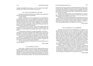 138 QUINIENTAS DOS ILUSTRACIONES SELECTAS 139
la música navideña me atrae; pero, ¿a eso se remite la Navidad?
¿Dónde está el Niño Jesús? ¿Dónde le han puesto?
218. NO SUAVICEMOS EL PECADO
Recuerdo el incidente del oficial de una iglesia, que un día fue al
ministro para hablarle acerca del pecado.
Le dijo al pastor:
-Pastor, a nosotros los de la congregación nos gustaría que
no hablara usted tanto, ni con palabras tan precisas, sobre el
pecado. Pensamos que si nuestros niños lo oyen predicar con tanta
frecuencia de este asunto, más pronto llegarán a ser pecadores.
¿Por qué no llamarlo un "error" o decir, simplemente, que muchas
veces los jóvenes son culpables de mal juicio? Pero, por favor, no
hable usted tan abiertamente del pecado.
El ministro atravesó el cuarto, y de un alto estante tomó una
botella de veneno y la mostró al visitante. La botella tenía una
etiqueta con estas palabras en grandes letras rojas: "¡Veneno, no
toque! "
-¿Qué quiere usted que yo haga?-preguntó el ministro-.
¿Piensa que sería mejor que quitara esta etiqueta clara y pusiera otra
que dijera: "esencia de menta"? ¿No ve usted que cuanto más
suavice el nombre de la etiqueta, más peligroso se hace el veneno?
El pecado, el mismo pecado de siempre, el que causó la caída
de Adán, es lo que padecemos hoy día, y nos hará más daño que
bien el tratar de disfrazarlo con una etiqueta atractiva y elegante. No
necesitamos una nueva palabra para expresarlo.
¡Lo que necesitamos es enterarnos de lo que la palabra que ya
tenemos significa!
Billy Graham
219. ENTREGA TOTAL
Hace siglos, cuando las alas de la feroz águila romana arroja-
ban una sombra siniestra sobre el mundo, los audaces guerreros
capitaneados por César, salieron a conquistar la Gran Bretaña.
Mientras las naves enemigas aparecían en el horizonte miles de
ingleses se concentraron en las colinas para defender con bravura
su patria. Para su gran asombro, las olas del mar destruyeron la
mayoría de las naves romanas. Quedó destruida la unica vía de
escape para los intrépidos invasores, pero los romanos lucharon
con espíritu indomable y la conquista quedó asegurada. ¡No es de
maravillar que esa insignificante aldea, a orillas del Tiber, llegara a
ser la dueña del mundo!
Así que, Cristo exige entrega y devoción absolutas. "Y Jesús les
dijo: Ninguno que poniendo su mano en el arado mira hacia atrás,
es apto para el reino de Dios" (Luc. 9:62).
Moisés hizo la conmovedora decisión al encontrarse en el cruce
de dos caminos. Su mente analítica pesó todos los hechos que
influyeron en su decisión. Echó un vistazo cuidadoso y medido a
cada camino, hasta el final. Consideró todos los pros y los contras, y
sí fue como decidió depositar su confianza y fe en Dios.
Billy Graham
220. EL PUERCO Y EL CORDERO
Hay un-viejo cuento acerca del puerco y el cordero. Un
agricultor llevó un puerco a la casa. Le bañó, aseó las patas, le roció
con un perfume muy fino, en su cuello puso un adorno y le dejó
entrar a la sala. El puerco tenía un aspecto magnífico. Estaba tan
limpio y fresco que parecía que iba a ser aceptado en la sociedad y
entre los amigos. Durante algunos momentos fue un animal
domesticado y muy correcto. Pero tan pronto se abrió la puerta, el
puerco salió de la sala y se metió al primer lodazal que encontró.
¿Por qué? Porque todavía era puerco. Su naturaleza no había
cambiado. Había un cambio exterior, pero el interior era el mismo.
Considera el cordero por otro lado. Coloca al cordero en la
sala y luego mándalo al patio; hará todo lo posible para evitar todos
los charcos. ¿Por qué? Porque su naturaleza es la del cordero.
Puedes vestir a un hombre muy bien y colocarlo en la primera
fila de la iglesia, y casi parece un santo. Podría engañar a sus
amigos por un tiempo; pero colócalo en su despacho, en su casa o
en el club el sábado por la noche, y te darás cuenta de que
manifestará su verdadera naturaleza. ¿Por que se porta as¡? Porque
no ha cambiado de naturaleza. No ha nacido de nuevo.
Billy Graham
 