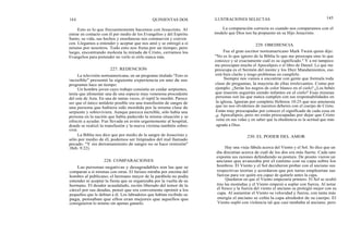 144
Esto es lo que frecuentemente hacemos con Jesucristo. Al
entrar en contacto con él por medio de los Evangelios y del Espíritu
Santo, su vida, sus hechos y enseñanzas nos conmueven y conven
cen. Llegamos a entender y aceptar que nos amó y se entregó a sí
mismo por nosotros. Todo esto nos frena por un tiempo; pero
luego, encontrando molesta la mirada de Cristo, cerramos los
Evangelios para pretender no verlo ni oírlo nunca más.
La televisión norteamericana, en un programa titulado "Esto es
increíble" presentó la siguiente experiencia en uno de sus
programas hace un tiempo:
Un hombre joven cuyo trabajo consistía en cuidar serpientes,
tenía que alimentar una de una especie muy venenosa procedente
del este de Asia. En una de tantas veces, el reptil le mordió. Parece
ser que el único antídoto posible era una transfusión de sangre de
una persona que hubiera sido mordida por la misma clase de
serpiente y sobreviviera. Aunque parezca increíble, sólo había una
persona en la nación que había padecido la misma situación y se
ofreció a ayudar. Fue llevada en avión urgentemente al hospital,
donde se realizó la transfusión y la nueva víctima también sobre-
vivió.
La Biblia nos dice que por medio de la sangre de Jesucristo y
sólo por medio de él, podemos ser limpiados del mal llamado
pecado. "Y sin derramamiento de sangre no se hace remisión"
(Heb. 9:22).
228. COMPARACIONES
Las personas negativas y desagradables son las que se
comparan a sí mismas con otras. El fariseo miraba por encima del
hombro al publicano; el hermano mayor de la parábola no podía
entender ni aceptar la fiesta que se organizaba por la vuelta de su
hermano. El deudor acaudalado, recién liberado del temor de la
cárcel por sus deudas, pensó que era conveniente oprimir a los
pequeños que le debían a él. Los labradores que habían recibido su
paga, pensaban que ellos eran mejores que aquellos que
consiguieron lo mismo sin apenas ganarlo.
227. REDENCION
QUINIENTAS DOS ILUSTRACIONES SELECTAS 145
La comparación correcta es cuando nos comparamos con el
modelo que Dios nos ha propuesto en su Hijo Jesucristo.
229. OBEDIENCIA
Fue el gran escritor norteamericano Mark Twain quien dijo:
"No es lo que ignoro de la Biblia lo que me preocupa sino lo que
conozco y sé exactamente cuál es su significado." Y a mí tampoco
me preocupan mucho el Apocalipsis o el libro de Daniel. Lo que me
preocupa es el Sermón del monte y los Diez Mandamientos, eso
está bien clarito y tengo problemas en cumplirlo.
Siempre nos vamos a encontrar con gente que formula toda
clase de preguntas, la mayoría de ellas irrelevantes. Como por
ejemplo: ¿Serán los negros de color blanco en el cielo? ¿Los bebés
que mueren seguirán siendo infantes en el cielo? Esas mismas
personas son las que nunca cumplen con sus responsabilidades en
la iglesia. Ignoran por completo Hebreos 10:25 que nos amonesta
que no nos olvidemos de nuestros deberes con el cuerpo de Cristo.
Están muy preocupadas por conocer el significado de cada cosa en
el Apocalipsis, pero no están preocupadas por dejar que Cristo
reine en sus vidas y en saber que la obediencia es la actitud que más
agrada a Dios.
230. EL PODER DEL AMOR
Hay una vieja fábula acerca del Viento y el Sol. Se dice que un
día discutían acerca de cuál de los dos era más fuerte. Cada uno
exponía sus razones defendiendo su postura. De pronto vieron un
anciano que avanzaba por el camino con su capa sobre los
hombros. El Viento y el Sol decidieron probar con el anciano sus
respectivas teorías y acordaron que por turno emplearían sus
fuerzas para ver quién era capaz de quitarle antes la capa.
Quedaron en que el Viento empezaría primero. El Sol se ocultó
tras las montañas y el Viento empezó a soplar con fuerza. Al notar
el fresco y la fuerza del viento el anciano se protegió mejor con su
capa. Al aumentar el Viento su velocidad y fuerza, con tanta más
energía el anciano se ceñía la capa alrededor de su cuerpo. El
Viento sopló con violencia tal que casi tumbaba al anciano, pero
 