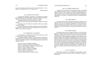 152
la vida y la otra nos enseña cómo vivir la vida. (Proverbios 3:13-16;
Mateo 5:2; Romanos 15:1-6; 1 Timoteo 4:11.)
William Barclay
242. ¿DONDE ESTA DIOS?
Un pastor fue llamado a confortar a unos padres que sufrían
por la pérdida de un hijo que había muerto en la guerra. El padre,
llorando y llevado por su gran dolor, exclamó con rabia:
-¿Dónde estaba Dios cuando mataron a mi hijo?
El silencio prevaleció por unos segundos. Después el pastor
replicó:
-Supongo que él estaba en el mismo sitio que cuando
mataron a su Hijo.
Aquella calmada y profunda respuesta impactó al padre,
porque sacó a Dios del círculo de la indiferencia y la lejanía y lo
metió en el círculo de la vida real.
La Cuaresma es el tiempo antes de la Semana Santa, en el que
se recomienda ayunar en el medio católico.
Si queremos agradar al Señor con el ayuno que él más busca,
podemos seguir los consejos de Isaías capítulo 56; allí el profeta nos
habla del verdadero ayuno. Pero también podemos ayunar de la
siguiente manera:
Ayuna
Ayuna
Ayuna
Ayuna
Ayuna
Ayuna
Ayuna
Ayuna
QUINIENTAS DOS ILUSTRACIONES SELECTAS 153
244. EL TIEMPO OPORTUNO
Cuando el Rector de una Universidad presentó a la facultad
una propuesta de nuevos planes y recibió una respuesta positiva
rápida y unánime, se dio cuenta de que aquellos planes llegaban con
diez años de retraso. Toda proposición realmente original,
significativa y costosa va a generar desafío y probablemente
oposición.
245. DISCURSOS
Se cuenta acerca de un influyente político americano, ya
fallecido, que era muy elocuente, pero que pecaba de largo en sus
discursos, que una vez estaba consultando con su mujer sobre un
discurso que había pronunciado. Esta, ni corta ni perezosa, le dijo:
"Para que un discurso llegue a ser inmortal no precisa que sea
eterno."
246. INDIGNACION
243. TIEMPO DE CUARESMA
en críticas y abunda en alabanzas.
en mal genio y abunda en buen humor.
en resentimiento y abunda en contentamiento.
en celos y abunda en amor.
en orgullo y abunda en humildad.
en egoísmo y abunda en servicio.
en temor y abunda en fe.
en lamentaciones y abunda en gozo.
El destacado directivo de la empresa Chrysler, Lee laccoca, dijo
durante el discurso de clausura del año escolar en la Universidad de
Michigan, según refiere la revista Time, de 20 de junio de 1983:
"Quiero que se sientan indignados y enojados con la situación actual
del país. Quiero que estén tan indignados que se atrevan a dar
figurativamente un puntapié en las posaderas de sus mayores y
saquen al país de la vía muerta en que se encuentra. Nuestra nación
nació cuando 56 patriotas estuvieron lo suficientemente indignados
para firmar la Declaración de Independencia. Pusimos un hombre
en la luna cuando el Sputnik nos indignó al darnos cuenta de que
éramos los segundos en la conquista del espacio. La indignación y el
enojo en su forma constructiva son buenos para el alma... y para el
país.'
247. LA CODICIA
Nos ayuda a pensar en sus peligros el aleccionador cuento
corto del famoso escritor ruso León Tolstoi, titulado El Mujik (El
Campesino).
 