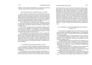 198
labrada, acuñó el destino del hombre y sus esperanzas de toda la
vida. Fue el momento de la suprema revelación de Dios.
Hay en Roma un elegante fresco conocido como Aurora,
pintado por Guido, que cubre toda la cúpula. Al intentar observarlo
desde abajo, el cuello se queda entumecido, la cabeza mareada y las
figuras terminan confundiéndose. Para evitar ese efecto, el dueño
del palacio ha colocado un gran espejo cerca del suelo, de manera
que los visitantes pueden ahora sentarse delante del espejo y, a
través de él, disfrutar del fresco que está en la cúpula.
De la misma manera, el espejo de Cristo nos permite disfrutar
de la que de otra forma seria inaccesible e invisible presencia
cósmica que está tan por encima de nosotros. Jesús revela y
descubre a Dios.
Juan, en su Evangelio, declara cinco grandes verdades acerca
del Verbo: (1) Su eternidad, "En el principio"; (2) Su compañerismo
en la divinidad, "con Dios"; (3) Su deidad, "era Dios"; (4) Su labor
en la creación, "Todas las cosas por él fueron hechas"; (5) Su
maravillosa encarnación, "Fue hecho carne."
Pocos años antes de la muerte de Cristo, Filón, un judío que
vivía en Alejandría, unió el pensamiento griego y judío sobre la
palabra logos, escribiendo ampliamente acerca de él, y vistiéndolo
de un concepto metafísico. De esa manera esta palabra tuvo un
significado mucho más extenso y común, comunicando de una
manera más efectiva su significado a ambos, judíos y griegos. Pero
Cristo fue aún superior a esta importante palabra, llenándola de un
nuevo significado.
310. TODAVIA NO HAS LLEGADO A CASA
Se cuenta que cuando el presidente Teodoro Roosevelt se
disponía a abordar en un puerto africano el barco que le llevaría de
vuelta a casa, una gran multitud se congregó para celebrar su visita
y despedirle.
Una alfombra roja fue tendida por donde él debía pasar. A
bordo le fue dado el camarote más elegante y fue el centro de
atención durante todo el viaje. Al mismo tiempo había otro hombre
QUINIENTAS DOS
309. JESUCRISTO, EL VERBO, REVELA A DIOS
ILUSTRACIONES SELECTAS 199
en el mismo barco, quien resultó ser un anciano misionero que
había dado su vida a Dios sirviendo en Africa. Su esposa había
fallecido, sus hijos habían marchado y el hombre estaba
completamente solo y nadie se apercibía de él. Al llegar el barco a
San Francisco, el Presidente fue de nuevo agasajado. Las campanas
sonaron y la multitud vitoreaba al tiempo que Roosevelt desem-
barcaba con pompa y gloria. Sin embargo, tampoco allí había nadie
esperando al misionero. Este fue a su habitación en un pequeño
hotel y se arrodilló a los pies de su cama y oró: "No me quejo,
Señor, pero no lo entiendo. Di mi vida por ti en Africa y parece que
a nadie le importa. No lo puedo entender." En aquel momento le
pareció que el Señor bajaba su mano desde el cielo y la ponía en su
hombro, y le decía: "Mi buen siervo fiel, todavía no has llegado a
casa."
311. CUANDO LA VIDA NOS PRESENTA SU CUENTA
Jueces 1:57
Se cuenta de un abogado que vivió en Escocia que, en una
ocasión, alquiló un caballo de un hombre pobre y tanto abusó del
animal que éste murió. El hombre pobre insistió en que el abogado
pagara por su caballo.
El abogado no negó su responsabilidad y le dijo al hombre
pobre que estaba dispuesto a pagar. "Pero", le dijo, "en este
momento estoy algo escaso de dinero y agradecería si me
permitiera aplazar el pago."
El pobre labrador, que era un hombre muy comprensivo, no
t uvo inconveniente en dar al abogado un poco de tiempo para
cumplir con su compromiso. Ante la insistencia del abogado de no
poder pagar en tiempo muy cercano, el labrador le respondió que
~implemente fijara él la fecha.
Siendo una persona astuta, el abogado redactó el documento
estableciendo que pagaría por el caballo el día del juicio final.
Sospechando haber sido engañado, el hombre fue al tribunal
de justicia y pidió al juez que examinara su documento.
Después que el juez examinó la nota, estuvo de acuerdo en que
eI documento era perfectamente legal y dirigiéndose al abogado le
dijo: "El día del juicio ha llegado. Pague al hombre por su caballo."
 