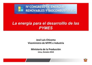 La energía para el desarrolllo de las
PYMES
José Luis Chicoma
Viceministro de MYPE e Industria
Ministerio de la Producción
Lima, Octubre 2010
 