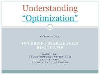 Understanding
“Optimization”
        LESSON FOUR


INTERNET MARKETERS
     BOOTCAMP
         MARC SAXE
  RESORTOPPORTUNITIES.COM
        FINDIZE.COM
   FINDIZE AND GET FOUND
 