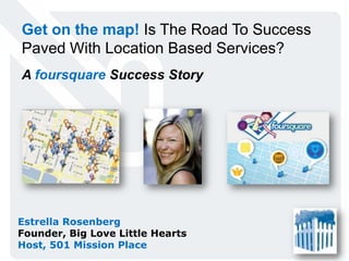 Get on the map! Is The Road To Success Paved With Location Based Services? A foursquare Success Story Estrella Rosenberg Founder, Big Love Little Hearts Host, 501 Mission Place 
