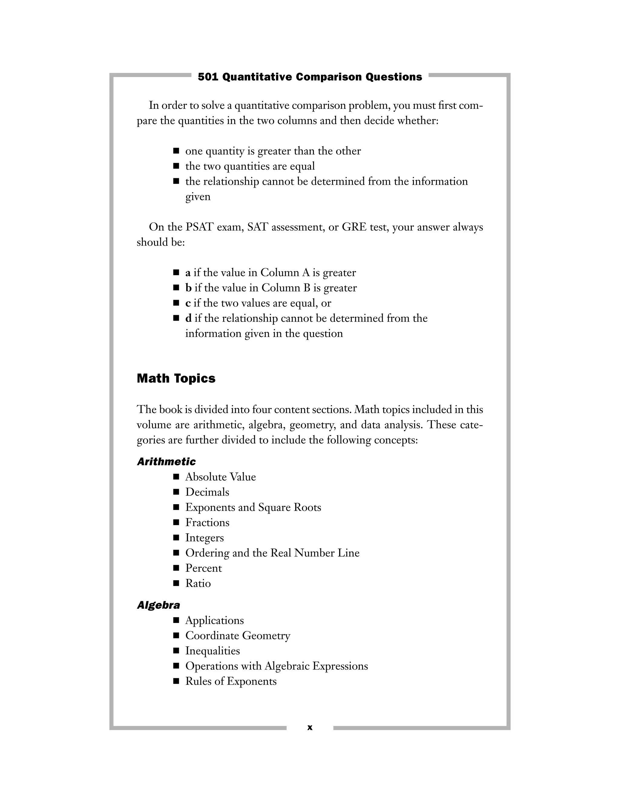 In order to solve a quantitative comparison problem, you must ﬁrst com-
pare the quantities in the two columns and then decide whether:
■ one quantity is greater than the other
■ the two quantities are equal
■ the relationship cannot be determined from the information
given
On the PSAT exam, SAT assessment, or GRE test, your answer always
should be:
■ a if the value in Column A is greater
■ b if the value in Column B is greater
■ c if the two values are equal, or
■ d if the relationship cannot be determined from the
information given in the question
Math Topics
The book is divided into four content sections. Math topics included in this
volume are arithmetic, algebra, geometry, and data analysis. These cate-
gories are further divided to include the following concepts:
Arithmetic
■ Absolute Value
■ Decimals
■ Exponents and Square Roots
■ Fractions
■ Integers
■ Ordering and the Real Number Line
■ Percent
■ Ratio
Algebra
■ Applications
■ Coordinate Geometry
■ Inequalities
■ Operations with Algebraic Expressions
■ Rules of Exponents
x
501 Quantitative Comparison Questions
 