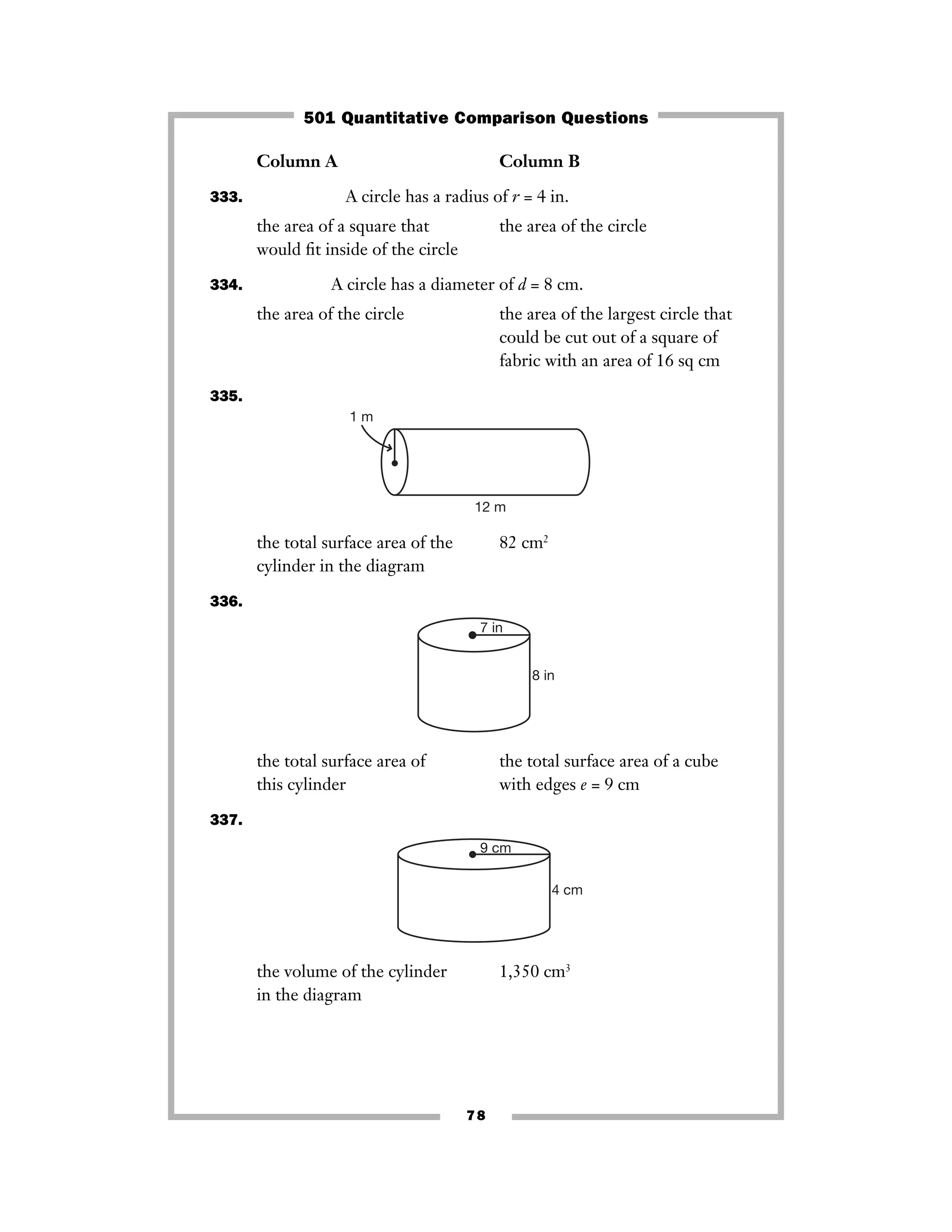 Column A Column B
333. A circle has a radius of r = 4 in.
the area of a square that the area of the circle
would ﬁt inside of the circle
334. A circle has a diameter of d = 8 cm.
the area of the circle the area of the largest circle that
could be cut out of a square of
fabric with an area of 16 sq cm
335.
the total surface area of the 82 cm2
cylinder in the diagram
336.
the total surface area of the total surface area of a cube
this cylinder with edges e = 9 cm
337.
the volume of the cylinder 1,350 cm3
in the diagram
9 cm
4 cm
7 in
8 in
1 m
12 m
78
501 Quantitative Comparison Questions
 