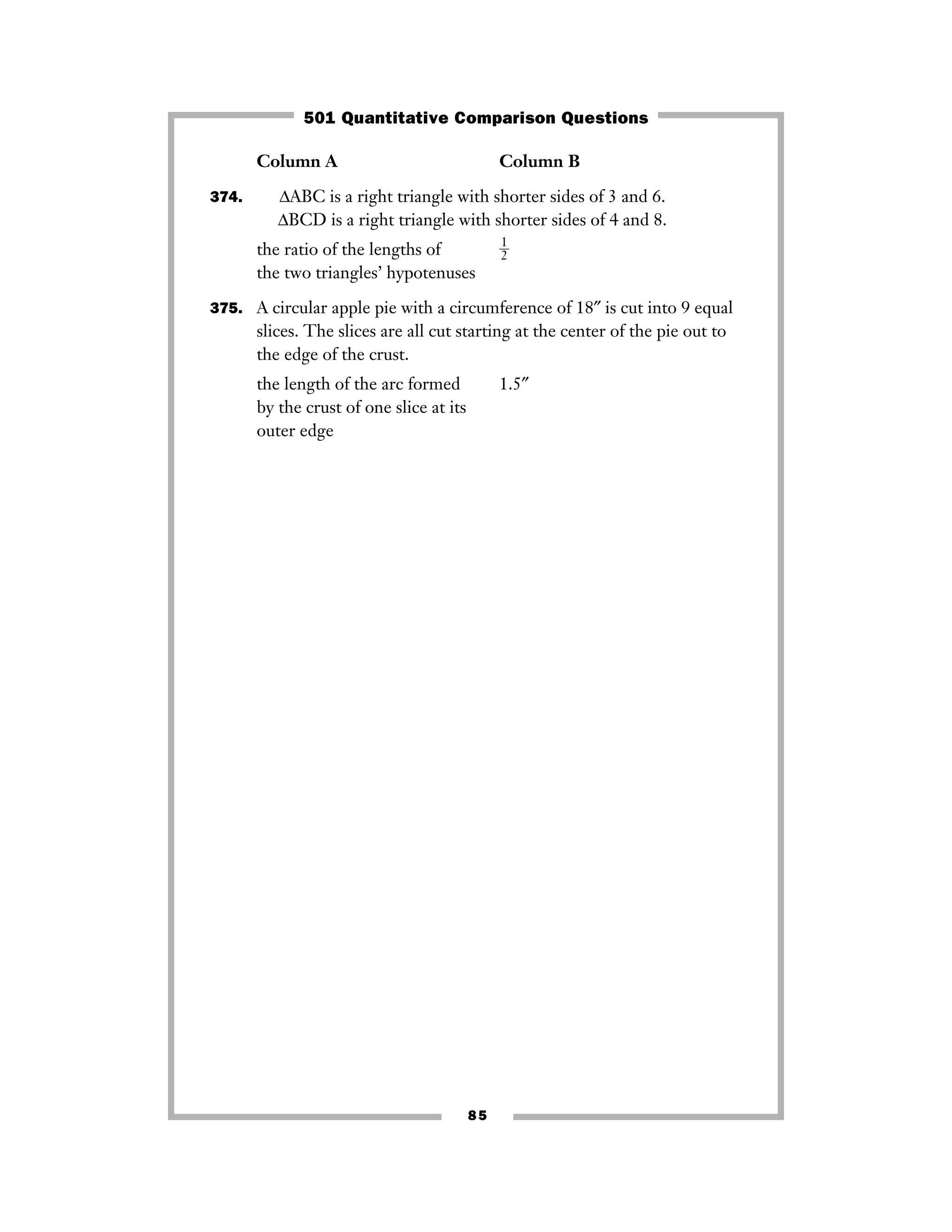 85
Column A Column B
374. ΔABC is a right triangle with shorter sides of 3 and 6.
ΔBCD is a right triangle with shorter sides of 4 and 8.
the ratio of the lengths of ᎏ
1
2
ᎏ
the two triangles’ hypotenuses
375. A circular apple pie with a circumference of 18″ is cut into 9 equal
slices. The slices are all cut starting at the center of the pie out to
the edge of the crust.
the length of the arc formed 1.5″
by the crust of one slice at its
outer edge
501 Quantitative Comparison Questions
 