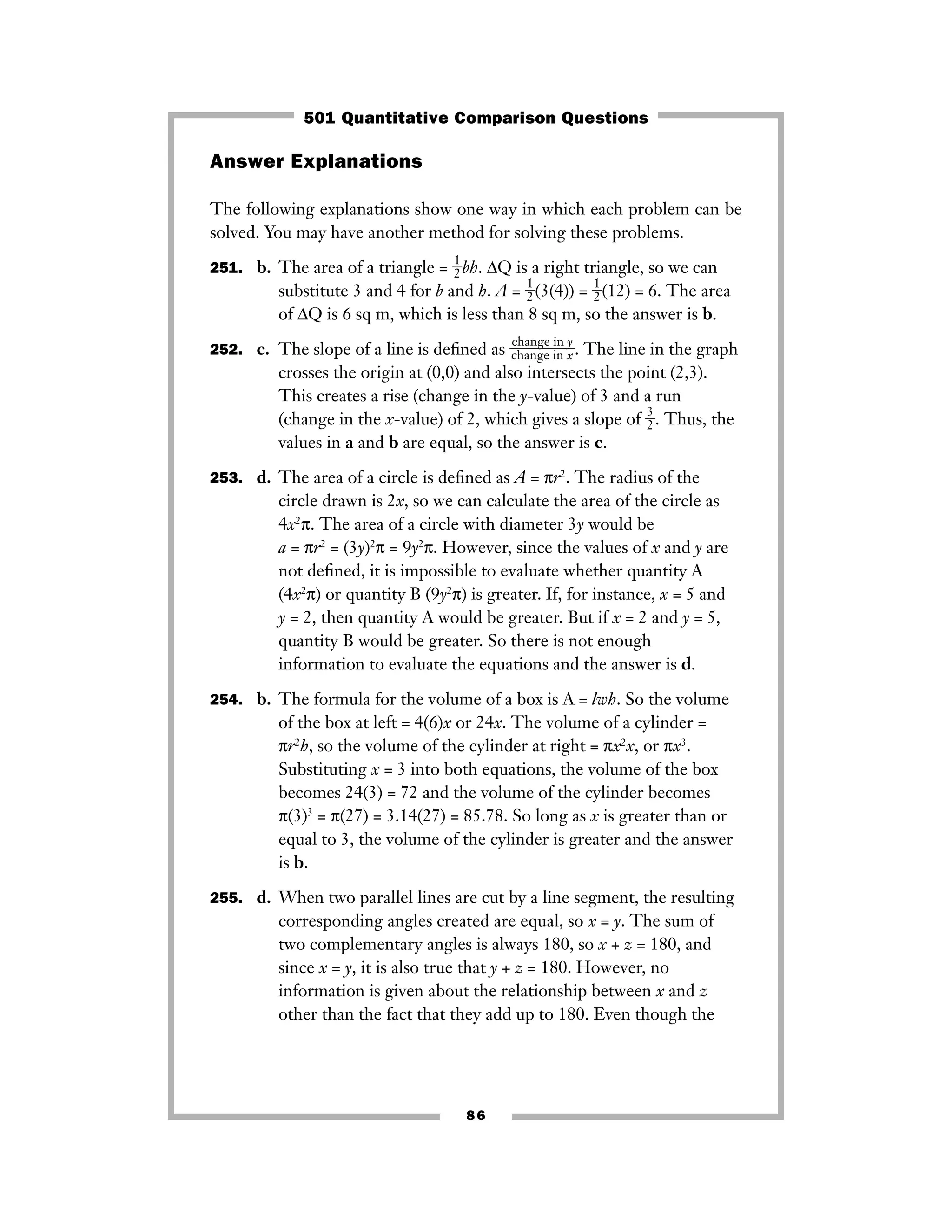 Answer Explanations
The following explanations show one way in which each problem can be
solved. You may have another method for solving these problems.
251. b. The area of a triangle = ᎏ
1
2
ᎏbh. ΔQ is a right triangle, so we can
substitute 3 and 4 for b and h. A = ᎏ
1
2
ᎏ(3(4)) = ᎏ
1
2
ᎏ(12) = 6. The area
of ΔQ is 6 sq m, which is less than 8 sq m, so the answer is b.
252. c. The slope of a line is deﬁned as ᎏ
c
c
h
h
a
a
n
n
g
g
e
e
i
i
n
n
x
y
ᎏ. The line in the graph
crosses the origin at (0,0) and also intersects the point (2,3).
This creates a rise (change in the y-value) of 3 and a run
(change in the x-value) of 2, which gives a slope of ᎏ
3
2
ᎏ. Thus, the
values in a and b are equal, so the answer is c.
253. d. The area of a circle is deﬁned as A = πr2
. The radius of the
circle drawn is 2x, so we can calculate the area of the circle as
4x2
π. The area of a circle with diameter 3y would be
a = πr2
= (3y)2
π = 9y2
π. However, since the values of x and y are
not deﬁned, it is impossible to evaluate whether quantity A
(4x2
π) or quantity B (9y2
π) is greater. If, for instance, x = 5 and
y = 2, then quantity A would be greater. But if x = 2 and y = 5,
quantity B would be greater. So there is not enough
information to evaluate the equations and the answer is d.
254. b. The formula for the volume of a box is A = lwh. So the volume
of the box at left = 4(6)x or 24x. The volume of a cylinder =
πr2
h, so the volume of the cylinder at right = πx2
x, or πx3
.
Substituting x = 3 into both equations, the volume of the box
becomes 24(3) = 72 and the volume of the cylinder becomes
π(3)3
= π(27) = 3.14(27) = 85.78. So long as x is greater than or
equal to 3, the volume of the cylinder is greater and the answer
is b.
255. d. When two parallel lines are cut by a line segment, the resulting
corresponding angles created are equal, so x = y. The sum of
two complementary angles is always 180, so x + z = 180, and
since x = y, it is also true that y + z = 180. However, no
information is given about the relationship between x and z
other than the fact that they add up to 180. Even though the
86
501 Quantitative Comparison Questions
 