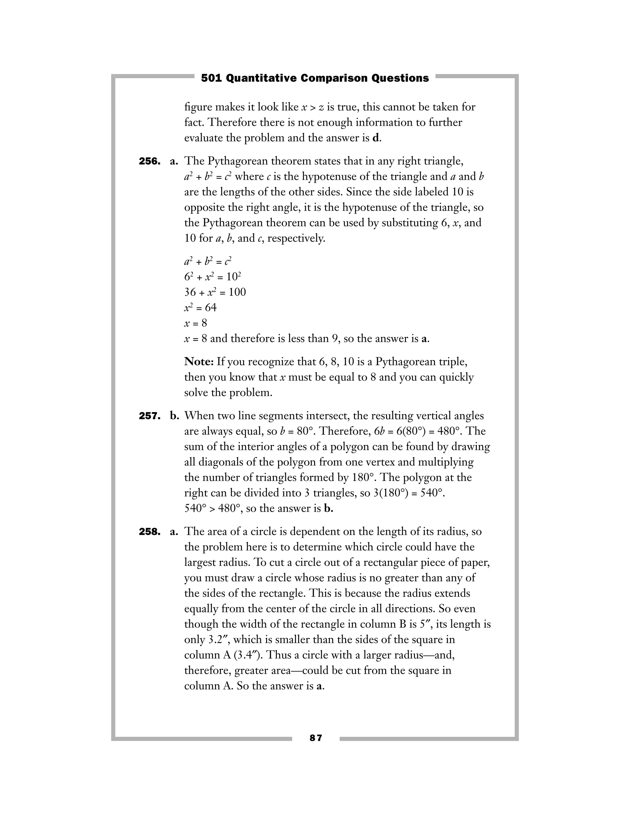 87
ﬁgure makes it look like x > z is true, this cannot be taken for
fact. Therefore there is not enough information to further
evaluate the problem and the answer is d.
256. a. The Pythagorean theorem states that in any right triangle,
a2
+ b2
= c2
where c is the hypotenuse of the triangle and a and b
are the lengths of the other sides. Since the side labeled 10 is
opposite the right angle, it is the hypotenuse of the triangle, so
the Pythagorean theorem can be used by substituting 6, x, and
10 for a, b, and c, respectively.
a2
+ b2
= c2
62
+ x2
= 102
36 + x2
= 100
x2
= 64
x = 8
x = 8 and therefore is less than 9, so the answer is a.
Note: If you recognize that 6, 8, 10 is a Pythagorean triple,
then you know that x must be equal to 8 and you can quickly
solve the problem.
257. b. When two line segments intersect, the resulting vertical angles
are always equal, so b = 80°. Therefore, 6b = 6(80°) = 480°. The
sum of the interior angles of a polygon can be found by drawing
all diagonals of the polygon from one vertex and multiplying
the number of triangles formed by 180°. The polygon at the
right can be divided into 3 triangles, so 3(180°) = 540°.
540° > 480°, so the answer is b.
258. a. The area of a circle is dependent on the length of its radius, so
the problem here is to determine which circle could have the
largest radius. To cut a circle out of a rectangular piece of paper,
you must draw a circle whose radius is no greater than any of
the sides of the rectangle. This is because the radius extends
equally from the center of the circle in all directions. So even
though the width of the rectangle in column B is 5″, its length is
only 3.2″, which is smaller than the sides of the square in
column A (3.4″). Thus a circle with a larger radius—and,
therefore, greater area—could be cut from the square in
column A. So the answer is a.
501 Quantitative Comparison Questions
 