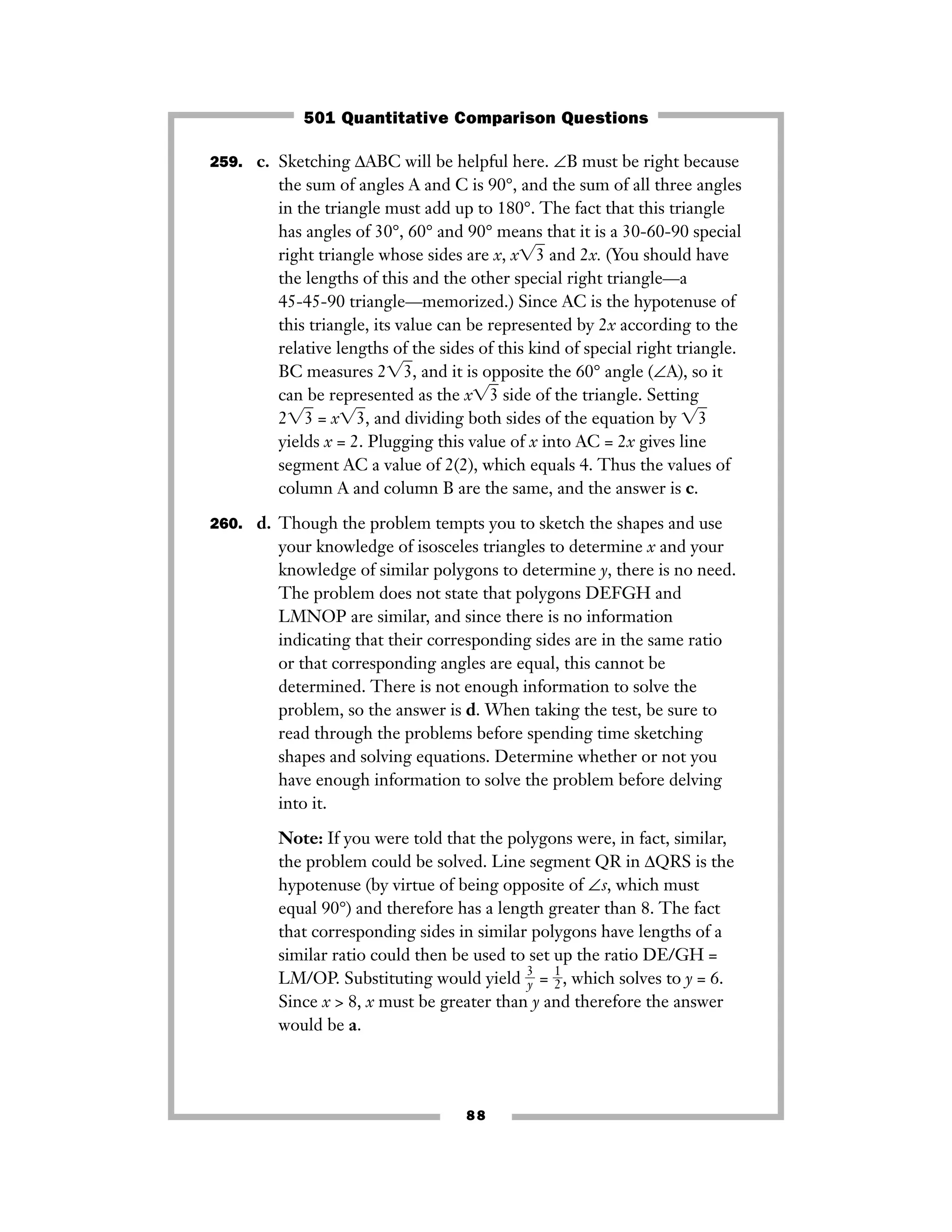 259. c. Sketching ΔABC will be helpful here. ∠B must be right because
the sum of angles A and C is 90°, and the sum of all three angles
in the triangle must add up to 180°. The fact that this triangle
has angles of 30°, 60° and 90° means that it is a 30-60-90 special
right triangle whose sides are x, x͙3ෆ and 2x. (You should have
the lengths of this and the other special right triangle—a
45-45-90 triangle—memorized.) Since AC is the hypotenuse of
this triangle, its value can be represented by 2x according to the
relative lengths of the sides of this kind of special right triangle.
BC measures 2͙3ෆ, and it is opposite the 60° angle (∠A), so it
can be represented as the x͙3ෆ side of the triangle. Setting
2͙3ෆ = x͙3ෆ, and dividing both sides of the equation by ͙3ෆ
yields x = 2. Plugging this value of x into AC = 2x gives line
segment AC a value of 2(2), which equals 4. Thus the values of
column A and column B are the same, and the answer is c.
260. d. Though the problem tempts you to sketch the shapes and use
your knowledge of isosceles triangles to determine x and your
knowledge of similar polygons to determine y, there is no need.
The problem does not state that polygons DEFGH and
LMNOP are similar, and since there is no information
indicating that their corresponding sides are in the same ratio
or that corresponding angles are equal, this cannot be
determined. There is not enough information to solve the
problem, so the answer is d. When taking the test, be sure to
read through the problems before spending time sketching
shapes and solving equations. Determine whether or not you
have enough information to solve the problem before delving
into it.
Note: If you were told that the polygons were, in fact, similar,
the problem could be solved. Line segment QR in ΔQRS is the
hypotenuse (by virtue of being opposite of ∠s, which must
equal 90°) and therefore has a length greater than 8. The fact
that corresponding sides in similar polygons have lengths of a
similar ratio could then be used to set up the ratio DE/GH =
LM/OP. Substituting would yield ᎏ
3
y
ᎏ = ᎏ
1
2
ᎏ, which solves to y = 6.
Since x > 8, x must be greater than y and therefore the answer
would be a.
88
501 Quantitative Comparison Questions
 