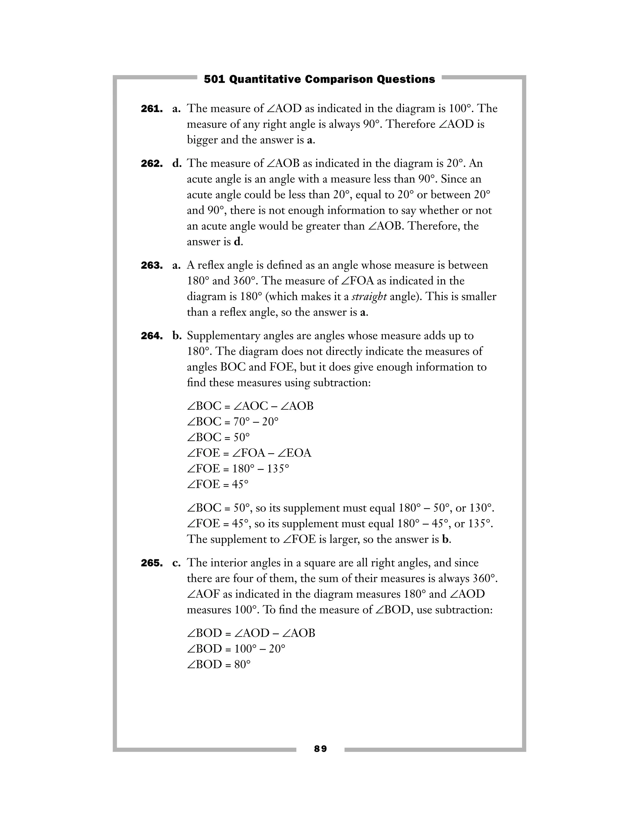 89
261. a. The measure of ∠AOD as indicated in the diagram is 100°. The
measure of any right angle is always 90°. Therefore ∠AOD is
bigger and the answer is a.
262. d. The measure of ∠AOB as indicated in the diagram is 20°. An
acute angle is an angle with a measure less than 90°. Since an
acute angle could be less than 20°, equal to 20° or between 20°
and 90°, there is not enough information to say whether or not
an acute angle would be greater than ∠AOB. Therefore, the
answer is d.
263. a. A reﬂex angle is deﬁned as an angle whose measure is between
180° and 360°. The measure of ∠FOA as indicated in the
diagram is 180° (which makes it a straight angle). This is smaller
than a reﬂex angle, so the answer is a.
264. b. Supplementary angles are angles whose measure adds up to
180°. The diagram does not directly indicate the measures of
angles BOC and FOE, but it does give enough information to
ﬁnd these measures using subtraction:
∠BOC = ∠AOC − ∠AOB
∠BOC = 70° − 20°
∠BOC = 50°
∠FOE = ∠FOA − ∠EOA
∠FOE = 180° − 135°
∠FOE = 45°
∠BOC = 50°, so its supplement must equal 180° − 50°, or 130°.
∠FOE = 45°, so its supplement must equal 180° − 45°, or 135°.
The supplement to ∠FOE is larger, so the answer is b.
265. c. The interior angles in a square are all right angles, and since
there are four of them, the sum of their measures is always 360°.
∠AOF as indicated in the diagram measures 180° and ∠AOD
measures 100°. To ﬁnd the measure of ∠BOD, use subtraction:
∠BOD = ∠AOD − ∠AOB
∠BOD = 100° − 20°
∠BOD = 80°
501 Quantitative Comparison Questions
 