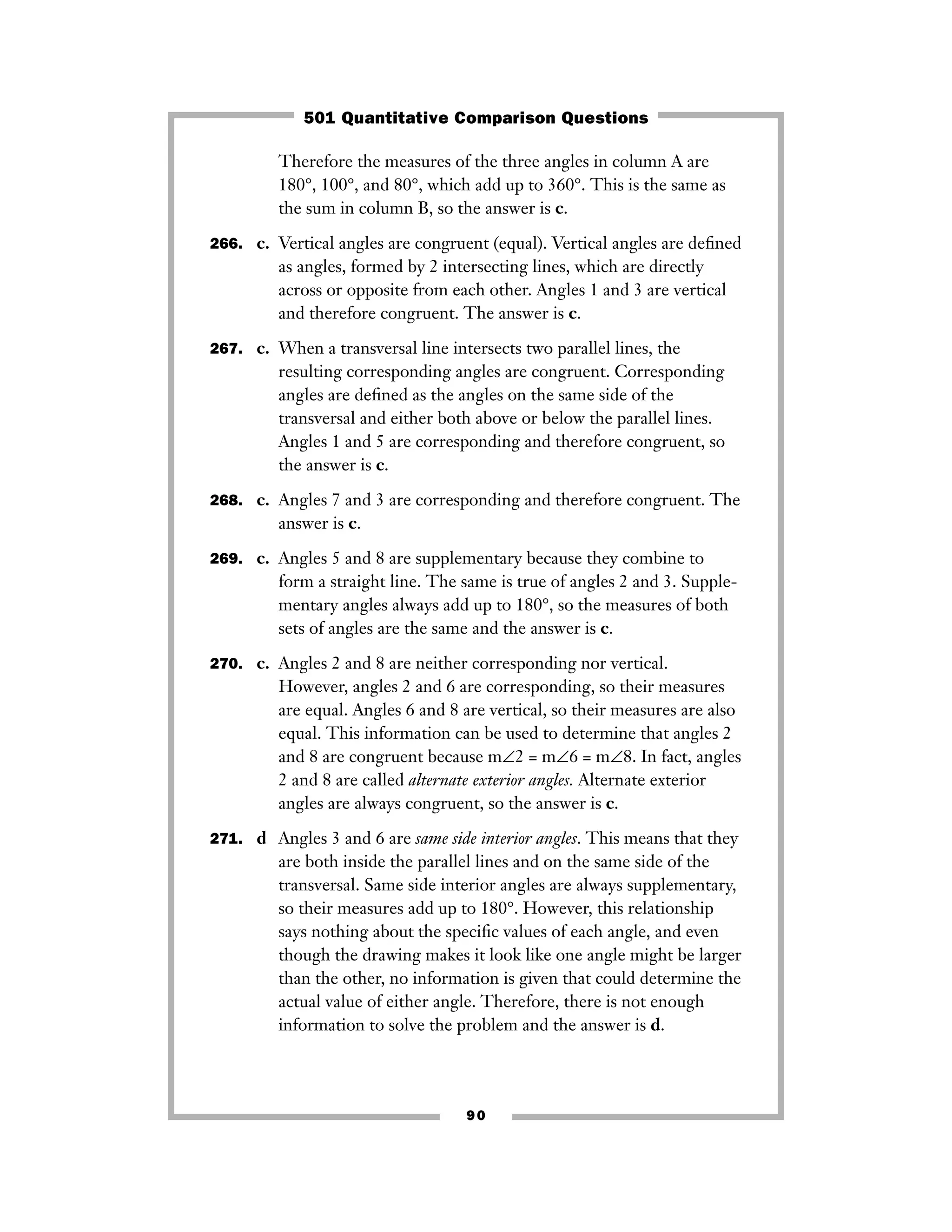 Therefore the measures of the three angles in column A are
180°, 100°, and 80°, which add up to 360°. This is the same as
the sum in column B, so the answer is c.
266. c. Vertical angles are congruent (equal). Vertical angles are deﬁned
as angles, formed by 2 intersecting lines, which are directly
across or opposite from each other. Angles 1 and 3 are vertical
and therefore congruent. The answer is c.
267. c. When a transversal line intersects two parallel lines, the
resulting corresponding angles are congruent. Corresponding
angles are deﬁned as the angles on the same side of the
transversal and either both above or below the parallel lines.
Angles 1 and 5 are corresponding and therefore congruent, so
the answer is c.
268. c. Angles 7 and 3 are corresponding and therefore congruent. The
answer is c.
269. c. Angles 5 and 8 are supplementary because they combine to
form a straight line. The same is true of angles 2 and 3. Supple-
mentary angles always add up to 180°, so the measures of both
sets of angles are the same and the answer is c.
270. c. Angles 2 and 8 are neither corresponding nor vertical.
However, angles 2 and 6 are corresponding, so their measures
are equal. Angles 6 and 8 are vertical, so their measures are also
equal. This information can be used to determine that angles 2
and 8 are congruent because m∠2 = m∠6 = m∠8. In fact, angles
2 and 8 are called alternate exterior angles. Alternate exterior
angles are always congruent, so the answer is c.
271. d Angles 3 and 6 are same side interior angles. This means that they
are both inside the parallel lines and on the same side of the
transversal. Same side interior angles are always supplementary,
so their measures add up to 180°. However, this relationship
says nothing about the speciﬁc values of each angle, and even
though the drawing makes it look like one angle might be larger
than the other, no information is given that could determine the
actual value of either angle. Therefore, there is not enough
information to solve the problem and the answer is d.
90
501 Quantitative Comparison Questions
 