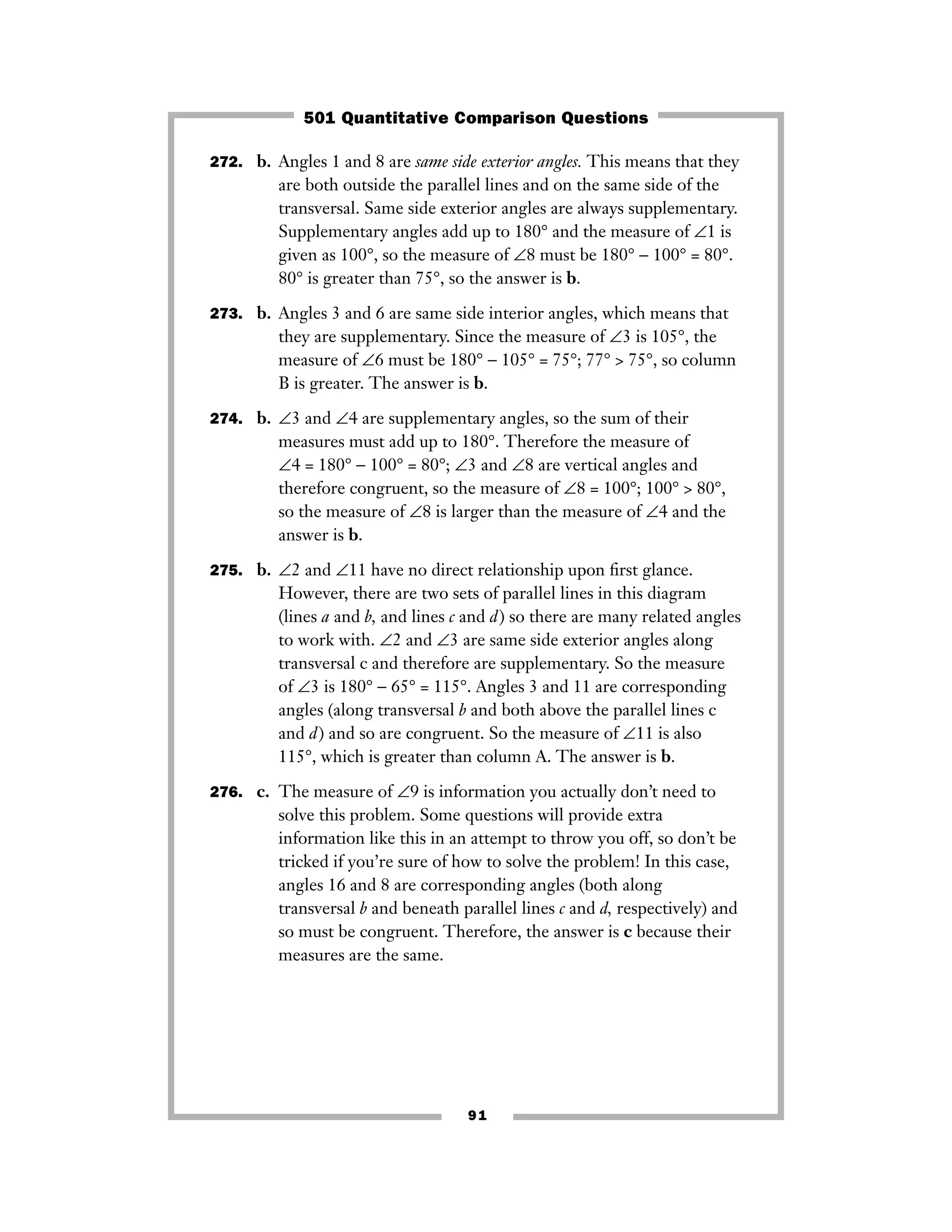 91
272. b. Angles 1 and 8 are same side exterior angles. This means that they
are both outside the parallel lines and on the same side of the
transversal. Same side exterior angles are always supplementary.
Supplementary angles add up to 180° and the measure of ∠1 is
given as 100°, so the measure of ∠8 must be 180° − 100° = 80°.
80° is greater than 75°, so the answer is b.
273. b. Angles 3 and 6 are same side interior angles, which means that
they are supplementary. Since the measure of ∠3 is 105°, the
measure of ∠6 must be 180° − 105° = 75°; 77° > 75°, so column
B is greater. The answer is b.
274. b. ∠3 and ∠4 are supplementary angles, so the sum of their
measures must add up to 180°. Therefore the measure of
∠4 = 180° − 100° = 80°; ∠3 and ∠8 are vertical angles and
therefore congruent, so the measure of ∠8 = 100°; 100° > 80°,
so the measure of ∠8 is larger than the measure of ∠4 and the
answer is b.
275. b. ∠2 and ∠11 have no direct relationship upon ﬁrst glance.
However, there are two sets of parallel lines in this diagram
(lines a and b, and lines c and d) so there are many related angles
to work with. ∠2 and ∠3 are same side exterior angles along
transversal c and therefore are supplementary. So the measure
of ∠3 is 180° − 65° = 115°. Angles 3 and 11 are corresponding
angles (along transversal b and both above the parallel lines c
and d) and so are congruent. So the measure of ∠11 is also
115°, which is greater than column A. The answer is b.
276. c. The measure of ∠9 is information you actually don’t need to
solve this problem. Some questions will provide extra
information like this in an attempt to throw you off, so don’t be
tricked if you’re sure of how to solve the problem! In this case,
angles 16 and 8 are corresponding angles (both along
transversal b and beneath parallel lines c and d, respectively) and
so must be congruent. Therefore, the answer is c because their
measures are the same.
501 Quantitative Comparison Questions
 