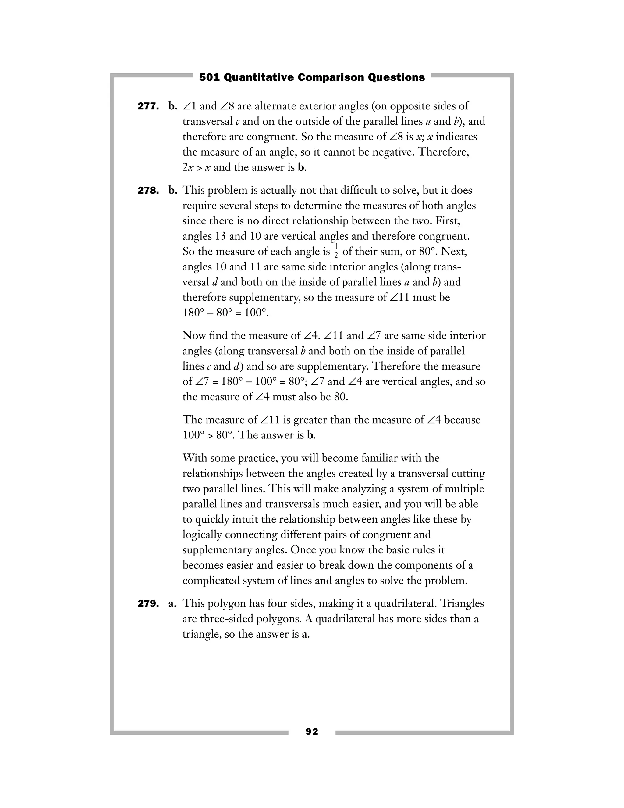 277. b. ∠1 and ∠8 are alternate exterior angles (on opposite sides of
transversal c and on the outside of the parallel lines a and b), and
therefore are congruent. So the measure of ∠8 is x; x indicates
the measure of an angle, so it cannot be negative. Therefore,
2x > x and the answer is b.
278. b. This problem is actually not that difﬁcult to solve, but it does
require several steps to determine the measures of both angles
since there is no direct relationship between the two. First,
angles 13 and 10 are vertical angles and therefore congruent.
So the measure of each angle is ᎏ
1
2
ᎏ of their sum, or 80°. Next,
angles 10 and 11 are same side interior angles (along trans-
versal d and both on the inside of parallel lines a and b) and
therefore supplementary, so the measure of ∠11 must be
180° − 80° = 100°.
Now ﬁnd the measure of ∠4. ∠11 and ∠7 are same side interior
angles (along transversal b and both on the inside of parallel
lines c and d) and so are supplementary. Therefore the measure
of ∠7 = 180° − 100° = 80°; ∠7 and ∠4 are vertical angles, and so
the measure of ∠4 must also be 80.
The measure of ∠11 is greater than the measure of ∠4 because
100° > 80°. The answer is b.
With some practice, you will become familiar with the
relationships between the angles created by a transversal cutting
two parallel lines. This will make analyzing a system of multiple
parallel lines and transversals much easier, and you will be able
to quickly intuit the relationship between angles like these by
logically connecting different pairs of congruent and
supplementary angles. Once you know the basic rules it
becomes easier and easier to break down the components of a
complicated system of lines and angles to solve the problem.
279. a. This polygon has four sides, making it a quadrilateral. Triangles
are three-sided polygons. A quadrilateral has more sides than a
triangle, so the answer is a.
92
501 Quantitative Comparison Questions
 