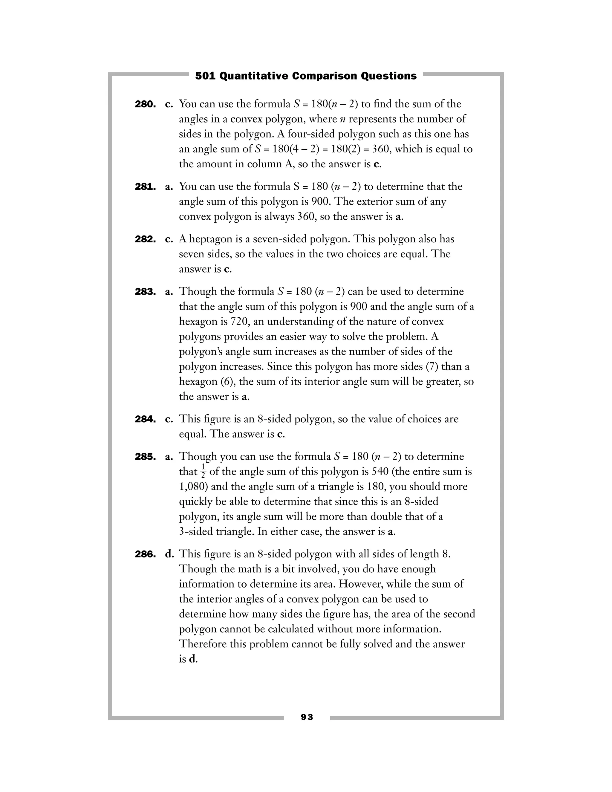 93
280. c. You can use the formula S = 180(n − 2) to ﬁnd the sum of the
angles in a convex polygon, where n represents the number of
sides in the polygon. A four-sided polygon such as this one has
an angle sum of S = 180(4 − 2) = 180(2) = 360, which is equal to
the amount in column A, so the answer is c.
281. a. You can use the formula S = 180 (n − 2) to determine that the
angle sum of this polygon is 900. The exterior sum of any
convex polygon is always 360, so the answer is a.
282. c. A heptagon is a seven-sided polygon. This polygon also has
seven sides, so the values in the two choices are equal. The
answer is c.
283. a. Though the formula S = 180 (n − 2) can be used to determine
that the angle sum of this polygon is 900 and the angle sum of a
hexagon is 720, an understanding of the nature of convex
polygons provides an easier way to solve the problem. A
polygon’s angle sum increases as the number of sides of the
polygon increases. Since this polygon has more sides (7) than a
hexagon (6), the sum of its interior angle sum will be greater, so
the answer is a.
284. c. This ﬁgure is an 8-sided polygon, so the value of choices are
equal. The answer is c.
285. a. Though you can use the formula S = 180 (n − 2) to determine
that ᎏ
1
2
ᎏ of the angle sum of this polygon is 540 (the entire sum is
1,080) and the angle sum of a triangle is 180, you should more
quickly be able to determine that since this is an 8-sided
polygon, its angle sum will be more than double that of a
3-sided triangle. In either case, the answer is a.
286. d. This ﬁgure is an 8-sided polygon with all sides of length 8.
Though the math is a bit involved, you do have enough
information to determine its area. However, while the sum of
the interior angles of a convex polygon can be used to
determine how many sides the ﬁgure has, the area of the second
polygon cannot be calculated without more information.
Therefore this problem cannot be fully solved and the answer
is d.
501 Quantitative Comparison Questions
 